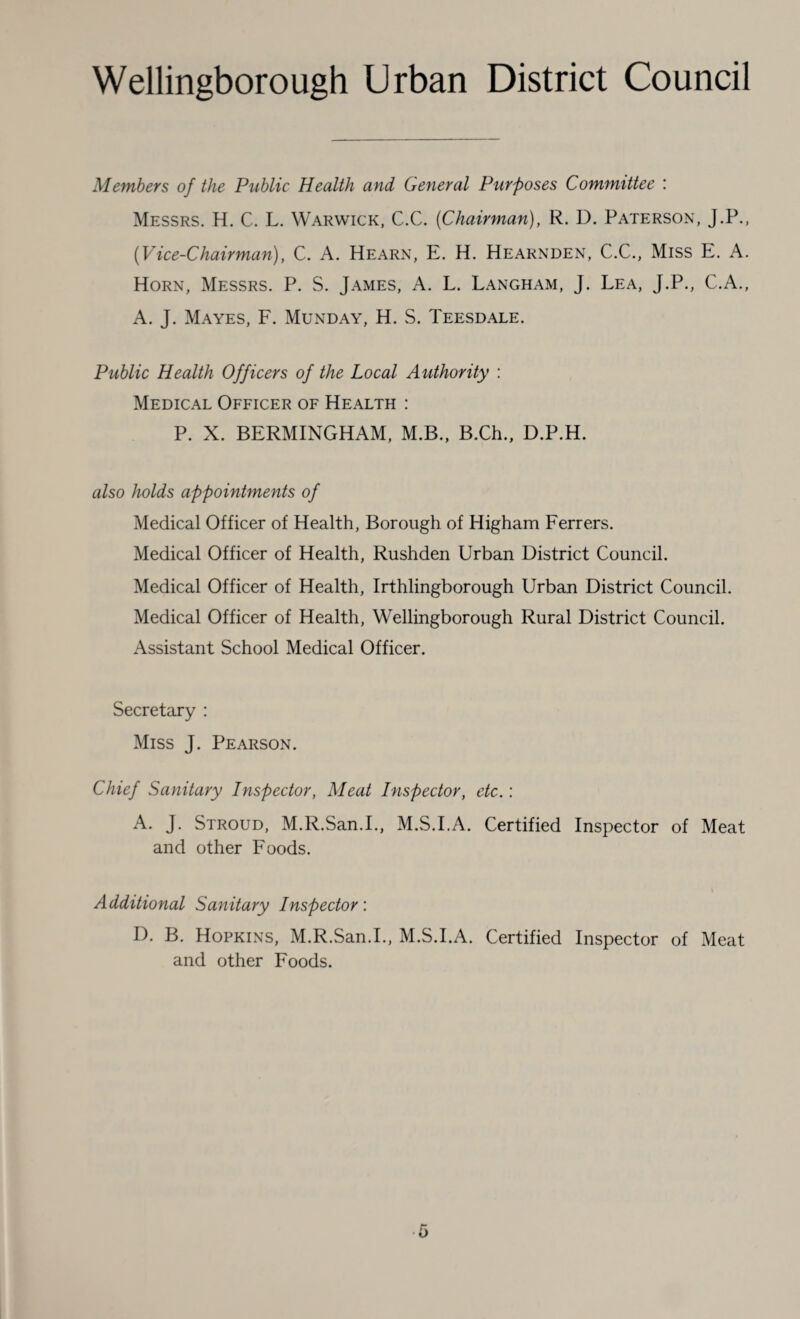 Members of the Public Health and General Purposes Committee : Messrs. H. C. L. Warwick, C.C. (Chairman), R. D. Paterson, J.P., (Vice-Chairman), C. A. Hearn, E. H. Hearnden, C.C., Miss E. A. Horn, Messrs. P. S. James, A. L. Langham, J. Lea, J.P., C.A., A. J. Mayes, F. Munday, H. S. Teesdale. Public Health Officers of the Local Authority : Medical Officer of Health : P. X. BERMINGHAM, M.B., B.Ch., D.P.H. also holds appointments of Medical Officer of Health, Borough of Higham Ferrers. Medical Officer of Health, Rushden Urban District Council. Medical Officer of Health, Irthlingborough Urban District Council. Medical Officer of Health, Wellingborough Rural District Council. Assistant School Medical Officer. Secretary : Miss J. Pearson. Chief Sanitary Inspector, Meat Inspector, etc.: A. J. Stroud, M.R.San.I., M.S.I.A. Certified Inspector of Meat and other Foods. Additional Sanitary Inspector: I). B. Hopkins, M.R.San.I., M.S.I.A. Certified Inspector of Meat and other Foods.