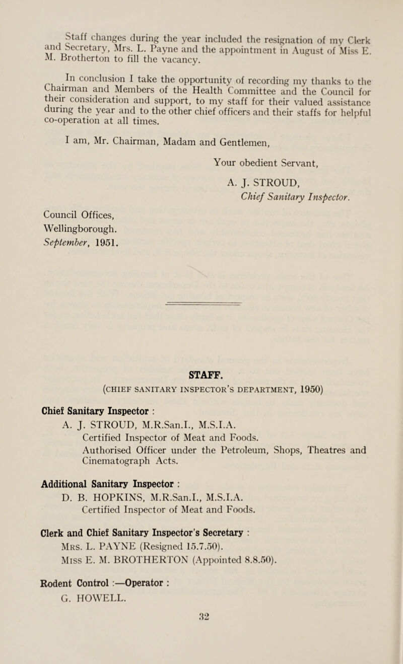 Staff changes during the year included the resignation of my Clerk Af1 ri Cre^ar^’ Mrs: PaYne anc^ tpe appointment in August of Miss E. M. Brotherton to fill the vacancy. In conclusion I take the opportunity of recording my thanks to the Chairman and Members of the Health Committee and the Council for their consideration and support, to my staff for their valued assistance during the year and to the other chief officers and their staffs for helpful co-operation at all times. I am, Mr. Chairman, Madam and Gentlemen, Your obedient Servant, A. J. STROUD, Chief Sanitary Inspector. Council Offices, Wellingborough. September, 1951. STAFF. (chief sanitary inspector’s department, 1950) Chief Sanitary Inspector : A. J. STROUD, M.R.San.I., M.S.I.A. Certified Inspector of Meat and Foods. Authorised Officer under the Petroleum, Shops, Theatres and Cinematograph Acts. Additional Sanitary Inspector : D. B. HOPKINS, M.R.San.I., M.S.I.A. Certified Inspector of Meat and Foods. Clerk and Chief Sanitary Inspector’s Secretary : Mrs. L. PAYNE (Resigned 15.7.50). Miss E. M. BROTHERTON (Appointed 8.8.50). Rodent Control :—Operator : G. HOWELL.