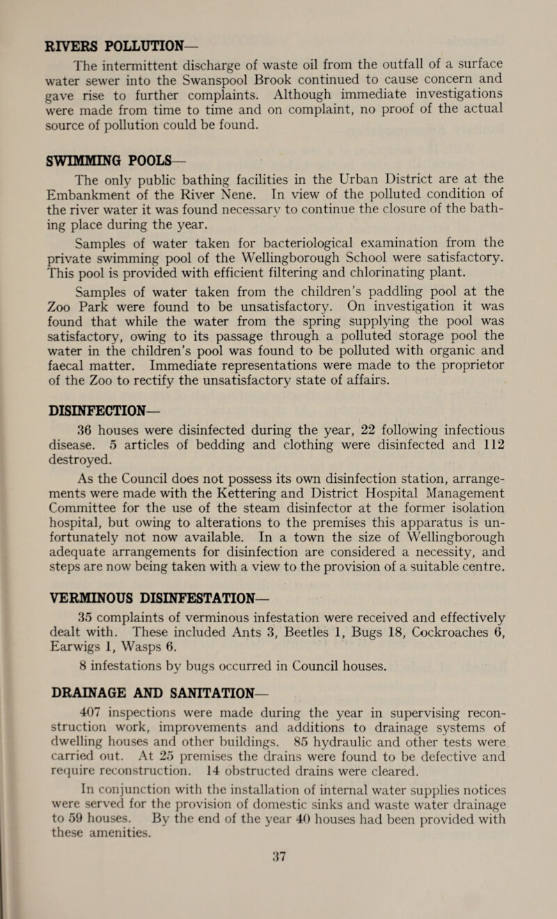 RIVERS POLLUTION— The intermittent discharge of waste oil from the outfall of a surface water sewer into the Swanspool Brook continued to cause concern and gave rise to further complaints. Although immediate investigations were made from time to time and on complaint, no proof of the actual source of pollution could be found. SW1 luluII NG POOLS— The only public bathing facilities in the Urban District are at the Embankment of the River Nene. In view of the polluted condition of the river water it was found necessary to continue the closure of the bath¬ ing place during the year. Samples of water taken for bacteriological examination from the private swimming pool of the Wellingborough School were satisfactory. This pool is provided with efficient filtering and chlorinating plant. Samples of water taken from the children’s paddling pool at the Zoo Park were found to be unsatisfactory. On investigation it was found that while the water from the spring supplying the pool was satisfactory, owing to its passage through a polluted storage pool the water in the children’s pool was found to be polluted with organic and faecal matter. Immediate representations were made to the proprietor of the Zoo to rectify the unsatisfactory state of affairs. DISINFECTION— 36 houses were disinfected during the year, 22 following infectious disease. 5 articles of bedding and clothing were disinfected and 112 destroyed. As the Council does not possess its own disinfection station, arrange¬ ments were made with the Kettering and District Hospital Management Committee for the use of the steam disinfector at the former isolation hospital, but owing to alterations to the premises this apparatus is un¬ fortunately not now available. In a town the size of Wellingborough adequate arrangements for disinfection are considered a necessity, and steps are now being taken with a view to the provision of a suitable centre. VERMINOUS DISINFESTATION- 35 complaints of verminous infestation were received and effectively dealt with. These included Ants 3, Beetles 1, Bugs 18, Cockroaches 6, Earwigs 1, Wasps 6. 8 infestations by bugs occurred in Council houses. DRAINAGE AND SANITATION- 407 inspections were made during the year in supervising recon¬ struction work, improvements and additions to drainage systems of dwelling houses and other buildings. 85 hydraulic and other tests were carried out. At 25 premises the drains were found to be defective and require reconstruction. 14 obstructed drains were cleared. In conjunction with the installation of internal water supplies notices were served for the provision of domestic sinks and waste water drainage to 59 houses. By the end of the year 40 houses had been provided with these amenities.