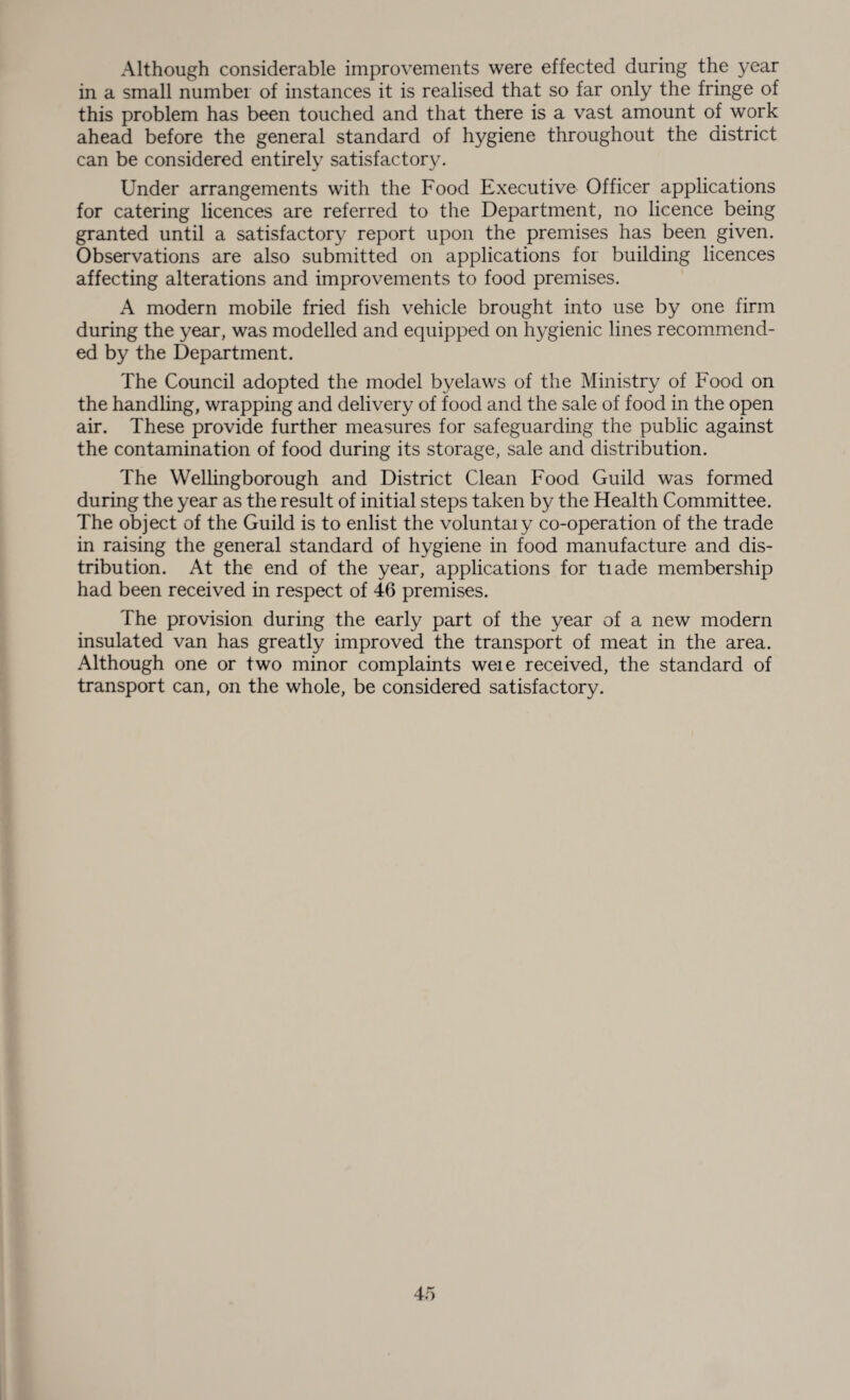 Although considerable improvements were effected during the year in a small number of instances it is realised that so far only the fringe of this problem has been touched and that there is a vast amount of work ahead before the general standard of hygiene throughout the district can be considered entirely satisfactory. Under arrangements with the Food Executive Officer applications for catering licences are referred to the Department, no licence being granted until a satisfactory report upon the premises has been given. Observations are also submitted on applications for building licences affecting alterations and improvements to food premises. A modern mobile fried fish vehicle brought into use by one firm during the year, was modelled and equipped on hygienic lines recommend¬ ed by the Department. The Council adopted the model byelaws of the Ministry of Food on the handling, wrapping and delivery of food and the sale of food in the open air. These provide further measures for safeguarding the public against the contamination of food during its storage, sale and distribution. The Wellingborough and District Clean Food Guild was formed during the year as the result of initial steps taken by the Health Committee. The object of the Guild is to enlist the voluntaiy co-operation of the trade in raising the general standard of hygiene in food manufacture and dis¬ tribution. At the end of the year, applications for tiade membership had been received in respect of 46 premises. The provision during the early part of the year of a new modern insulated van has greatly improved the transport of meat in the area. Although one or two minor complaints weie received, the standard of transport can, on the whole, be considered satisfactory.
