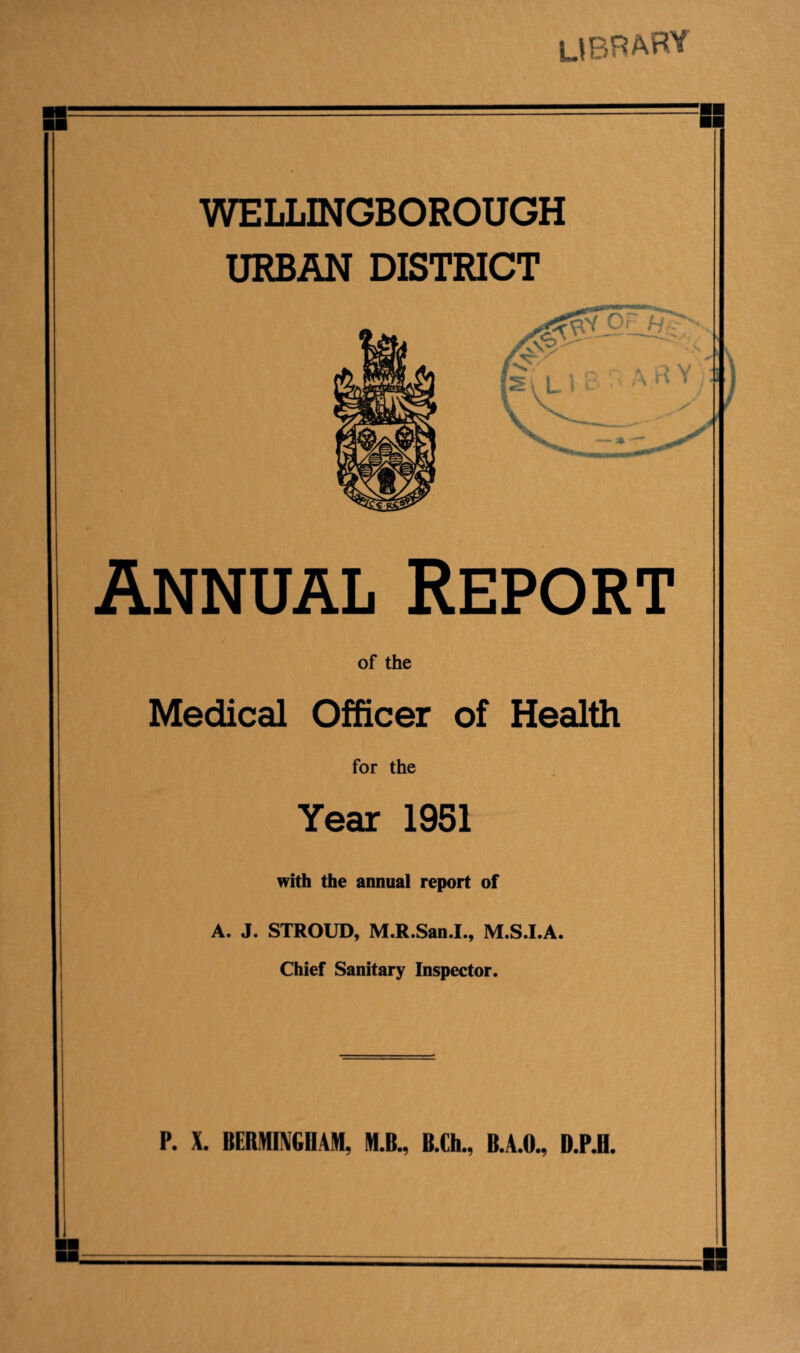 DEBARS WELLINGBOROUGH URBAN DISTRICT Annual Report of the Medical Officer of Health for the Year 1951 with the annual report of A. J. STROUD, M.R.San.I., M.S.I.A. Chief Sanitary Inspector. P. X. BERMINGDAM, M.B., B.Ch., B.A.O., D.P.B.