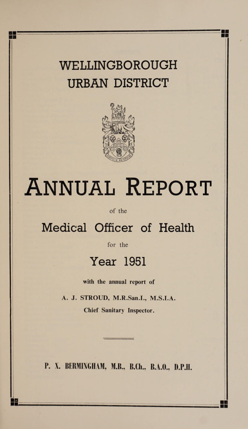 WELLINGBOROUGH URBAN DISTRICT Annual Report of the Medical Officer of Health for the Year 1951 with the annual report of A. J. STROUD, M.R.San.I., M.S.I.A. Chief Sanitary Inspector. I*. X. BERMINGHAM, M.B., B.Ch., B.A.O., D.P.H.
