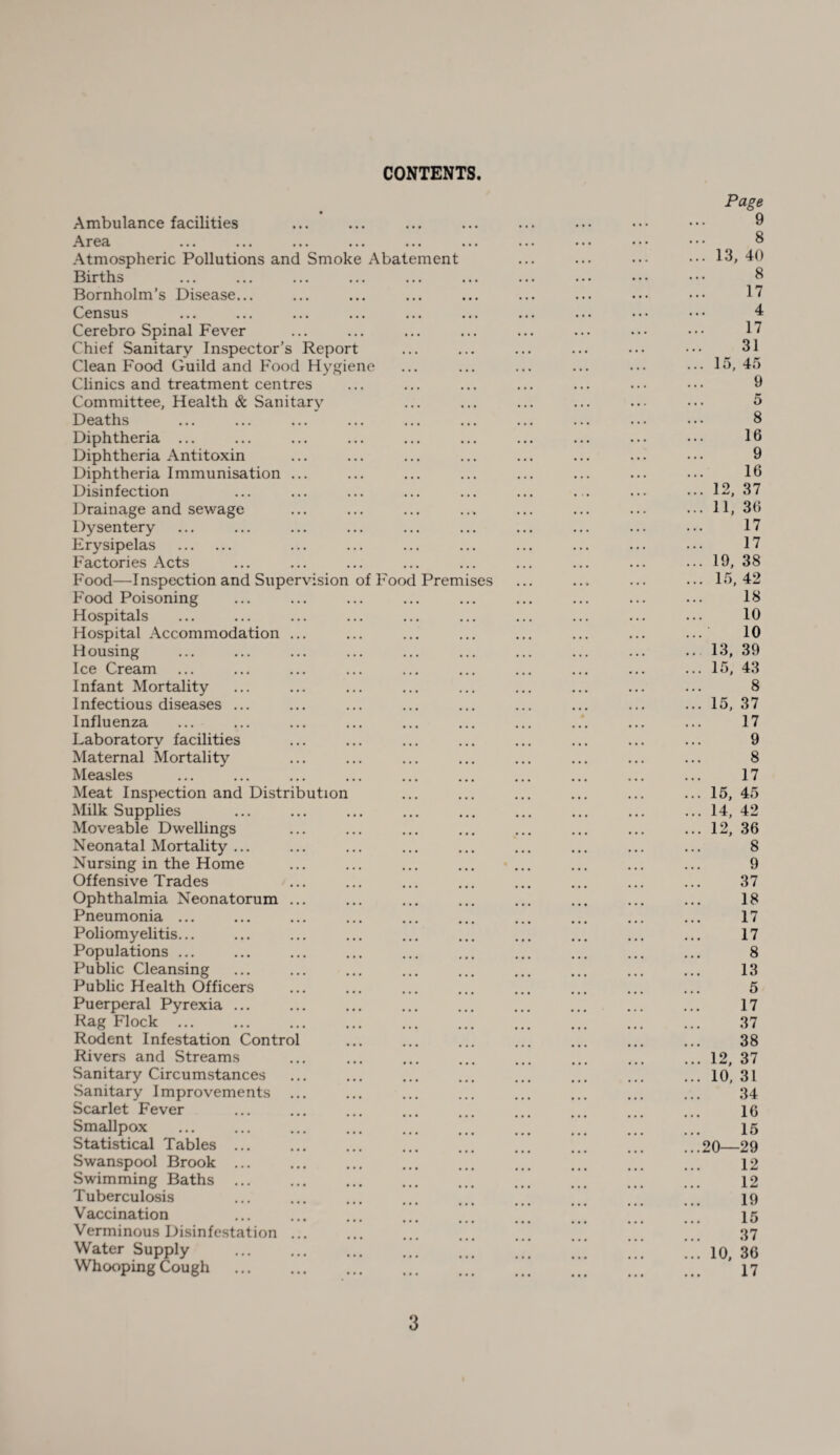 CONTENTS Ambulance facilities Area Atmospheric Pollutions and Smoke Abatement Births Bornholm’s Disease... Census Cerebro Spinal Fever Chief Sanitary Inspector’s Report Clean Food Guild and Food Hygiene Clinics and treatment centres Committee, Health & Sanitary Deaths Diphtheria ... Diphtheria Antitoxin Diphtheria Immunisation Disinfection Drainage and sewage Dysentery Erysipelas . Factories Acts Food—Inspection and Supervision of Food Premises Food Poisoning Hospitals Hospital Accommodation Housing Ice Cream Infant Mortality Infectious diseases ... Influenza ... Laboratory facilities Maternal Mortality Measles Meat Inspection and Distribution Milk Supplies Moveable Dwellings Neonatal Mortality ... Nursing in the Home Offensive Trades Ophthalmia Neonatorum Pneumonia ... Poliomyelitis... Populations ... Public Cleansing Public Health Officers Puerperal Pyrexia ... Rag Flock ... Rodent Infestation Contro Rivers and Streams Sanitary Circumstances Sanitary Improvements Scarlet Fever Smallpox Statistical Tables ... Swanspool Brook ... Swimming Baths ... Tuberculosis Vaccination Verminous Disinfestation Water Supply Whooping Cough Page 9 8 ... 13, 40 8 17 4 17 31 ... 15, 45 9 5 8 16 9 16 ... 12, 37 ... 11, 36 17 17 ... 19, 38 ... 15, 42 18 10 10 ... 13, 39 ... 15, 43 8 ... 15, 37 17 9 8 17 ... 15, 45 ... 14, 42 ... 12, 36 8 9 37 18 17 17 8 13 5 17 37 38 ... 12, 37 ... 10, 31 34 16 15 ...20—29 12 12 19 15 37 ... 10, 36 17