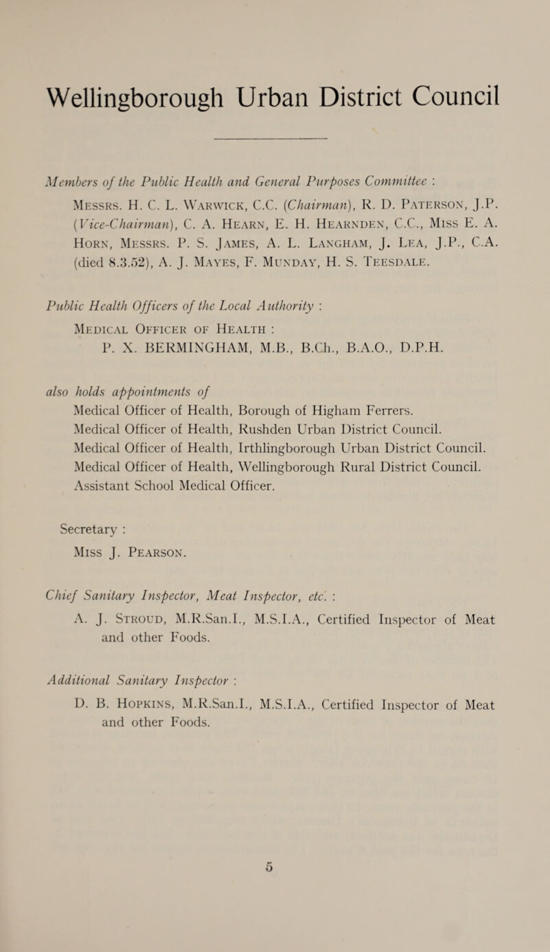Members of the Public Health and General Purposes Committee : Messrs. H. C. L. Warwick, C.C. (Chairman), R. D. Paterson, J.P. (Vice-Chairman), C. A. Hearn, E. H. IIearnden, C.C., Miss E. A. Horn, Messrs. P. S. James, A. L. Langham, j. Lea, J.P., C.A. (died 8.3.52), A. J. Mayes, F. Munday, H. S. Teesdale. Public Health Officers of the Local Authority : Medical Officer of Health : P. X. BERMINGHAM, M.B., B.Ch., B.A.O., D.P.H. also holds appointments of Medical Officer of Health, Borough of Higham Ferrers. Medical Officer of Health, Rushden Urban District Council. Medical Officer of Health, Irthlingborough Urban District Council. Medical Officer of Health, Wellingborough Rural District Council. Assistant School Medical Officer. Secretary : Miss J. Pearson. Chief Sanitary Inspector, Meat Inspector, etc. : A. J. Stroud, M.R.San.I., M.S.I.A., Certified Inspector of Meat and other Foods. Additional Sanitary Inspector : D. B. Hopkins, M.R.San.I., M.S.I.A., Certified Inspector of Meat and other Foods.