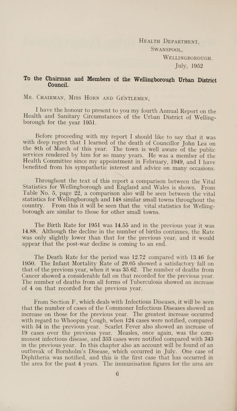 Health Department, Swanspool, Wellingborough. July, 1952 To the Chairman and Members of the Wellingborough Urban District Council. Mr. Chairman, Miss Horn and Gentlemen, I have the honour to present to you my fourth Annual Report on the Health and Sanitary Circumstances of the Urban District of Welling¬ borough for the year 1951. Before proceeding with my report I should like to say that it was with deep regret that I learned of the death of Councillor'John Lea on the 8th of March of this year. 1 he town is well aware of the public services rendered by him for so many years. He was a member of the Health Committee since my appointment in February, 1949, and I have benefited from his sympathetic interest and advice on many occasions. Throughout the text of this report a comparison between the Vital Statistics for Wellingborough and England and Wales is shown. From Table No. 5, page 22, a comparison also will be seen between the vital statistics for Wellingborough and 148 similar small towns throughout the country. From this it will be seen that the vital statistics for Welling¬ borough are similar to those for other small towns. The Birth Rate for 1951 was 14.55 and in the previous year it was 14.88. Although the decline in the number of births continues, the Rate was only slightly lower than that for the previous year, and it would appear that the post-war decline is coming to an end. The Death Rate for the period was 12.72 compared with 13.46 for 1950. The Infant Mortality Rate of 29.05 showed a satisfactory fall on that of the previous year, when it was 35.62. The number of deaths from Cancer showed a considerable fall on that recorded for the previous year. The number of deaths from all forms of Tuberculosis showed an increase of 4 on that recorded for the previous year. From Section F, which deals with Infectious Diseases, it will be seen that the number of cases of the Commoner Infectious Diseases showed an increase on those for the previous year. The greatest increase occurred with regard to Whooping Cough, when 124 cases were notified, compared with 54 in the previous year. Scarlet Fever also showed an increase of 19 cases over the previous year. Measles, once again, was the com¬ monest infectious disease, and 353 cases were notified compared with 343 in the previous year. In this chapter also an account will be found of an outbreak of Bornholm’s Disease, which occurred in July. One case of Diphtheria was notified, and this is the first case that has occurred in the area for the past 4 years. The immunisation figures for the area are