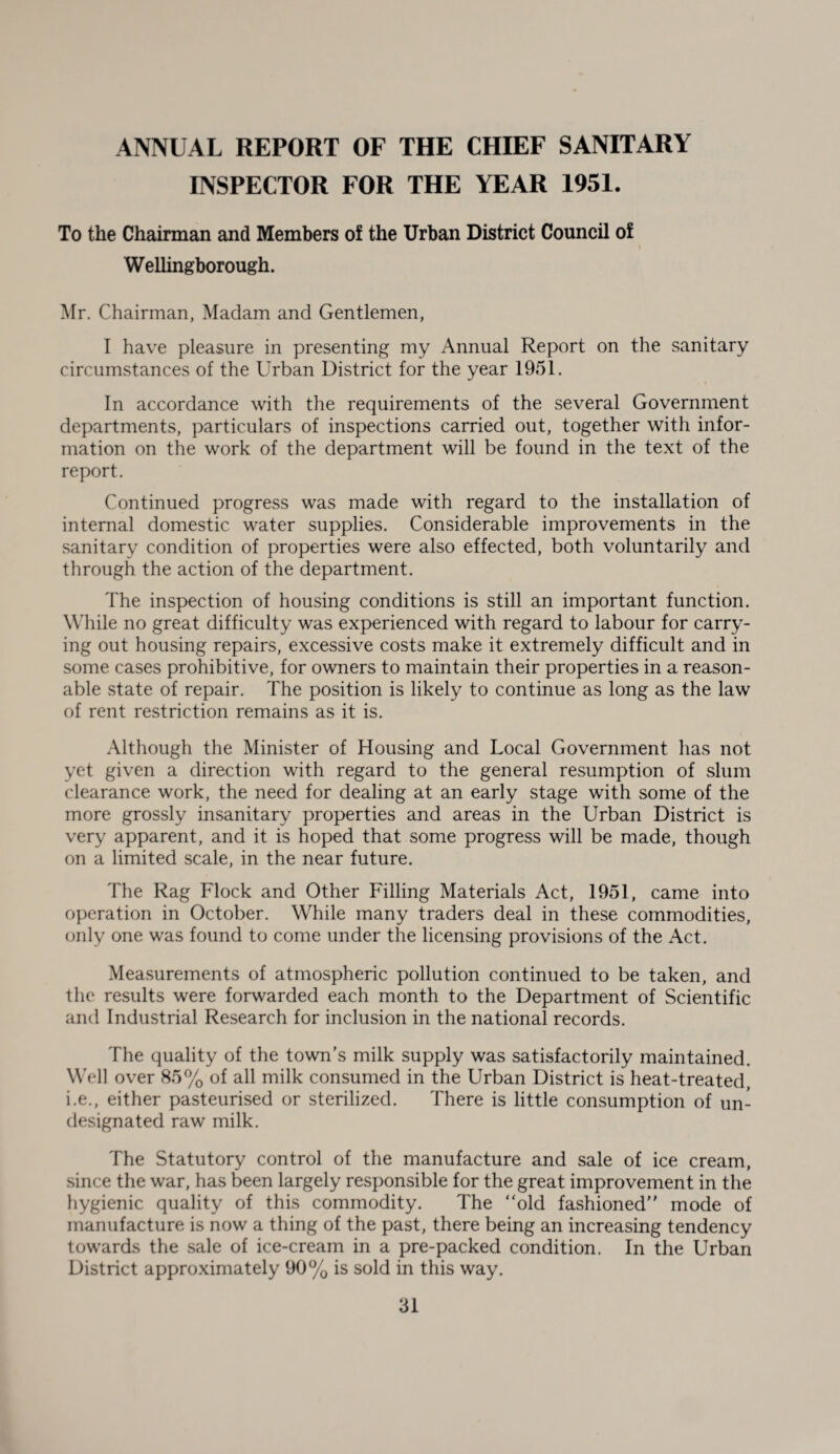 ANNUAL REPORT OF THE CHIEF SANITARY INSPECTOR FOR THE YEAR 1951. To the Chairman and Members oi the Urban District Council of Wellingborough. Mr. Chairman, Madam and Gentlemen, I have pleasure in presenting my Annual Report on the sanitary circumstances of the Urban District for the year 1951. In accordance with the requirements of the several Government departments, particulars of inspections carried out, together with infor¬ mation on the work of the department will be found in the text of the report. Continued progress was made with regard to the installation of internal domestic water supplies. Considerable improvements in the sanitary condition of properties were also effected, both voluntarily and through the action of the department. The inspection of housing conditions is still an important function. While no great difficulty was experienced with regard to labour for carry¬ ing out housing repairs, excessive costs make it extremely difficult and in some cases prohibitive, for owners to maintain their properties in a reason¬ able state of repair. The position is likely to continue as long as the law of rent restriction remains as it is. Although the Minister of Housing and Local Government has not yet given a direction with regard to the general resumption of slum clearance work, the need for dealing at an early stage with some of the more grossly insanitary properties and areas in the Urban District is very apparent, and it is hoped that some progress will be made, though on a limited scale, in the near future. The Rag Flock and Other Filling Materials Act, 1951, came into operation in October. While many traders deal in these commodities, only one was found to come under the licensing provisions of the Act. Measurements of atmospheric pollution continued to be taken, and the results were forwarded each month to the Department of Scientific and Industrial Research for inclusion in the national records. The quality of the town’s milk supply was satisfactorily maintained. Well over 85% of all milk consumed in the Urban District is heat-treated, i.e., either pasteurised or sterilized. There is little consumption of un¬ designated raw milk. The Statutory control of the manufacture and sale of ice cream, since the war, has been largely responsible for the great improvement in the hygienic quality of this commodity. The “old fashioned” mode of manufacture is now a thing of the past, there being an increasing tendency towards the sale of ice-cream in a pre-packed condition. In the Urban District approximately 90% is sold in this way.