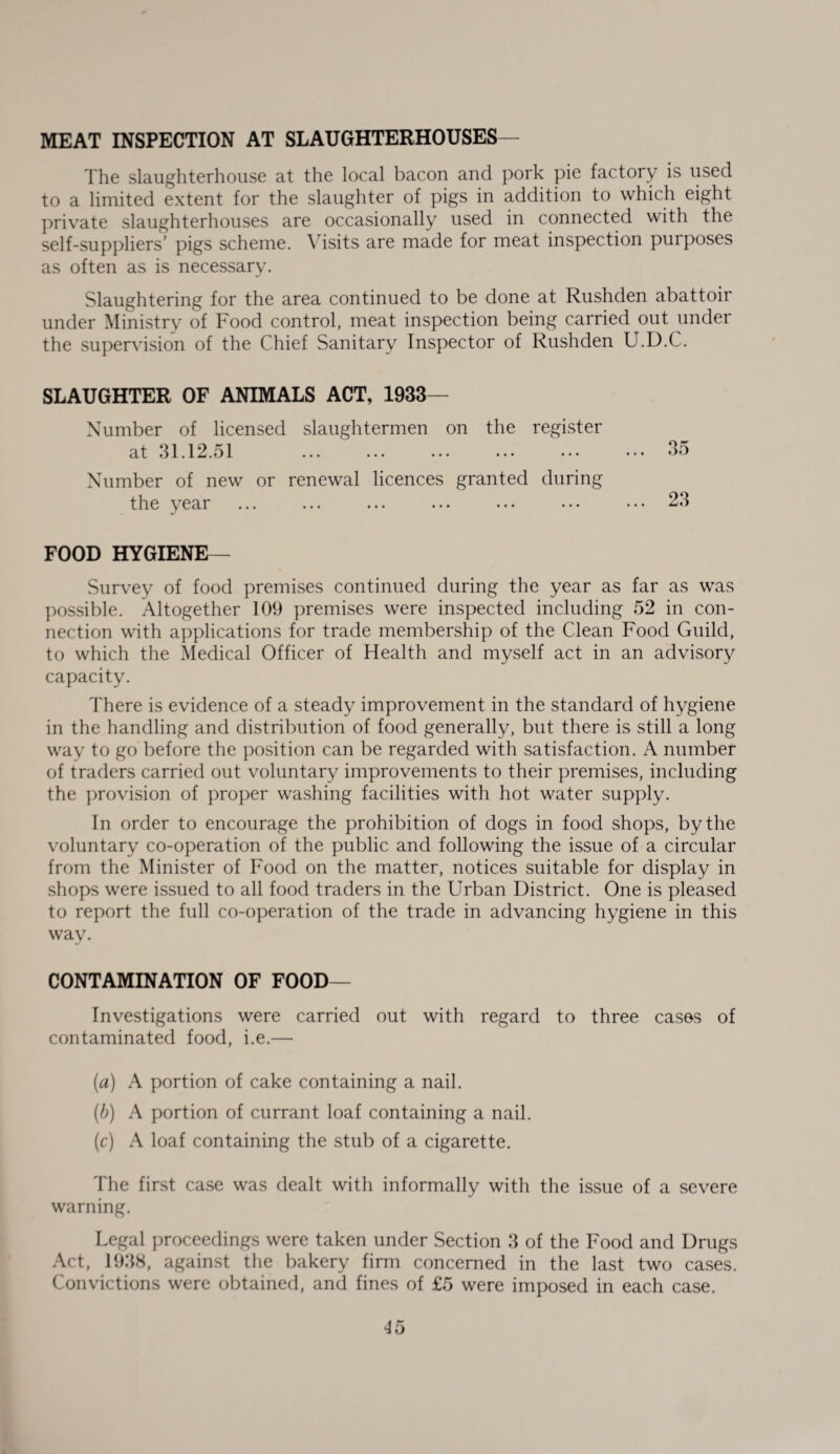 MEAT INSPECTION AT SLAUGHTERHOUSES— The slaughterhouse at the local bacon and pork pie factory is used to a limited extent for the slaughter of pigs in addition to which eight private slaughterhouses are occasionally used in connected with the self-suppliers’ pigs scheme. Visits are made for meat inspection purposes as often as is necessary. Slaughtering for the area continued to be done at Rushden abattoir under Ministry of Food control, meat inspection being carried out under the supervision of the Chief Sanitary Inspector of Rushden U.D.C. SLAUGHTER OF ANIMALS ACT, 1933- Number of licensed slaughtermen on the register at 31.12.51 .35 Number of new or renewal licences granted during the year ... ... ... ... ... ••• ... 23 FOOD HYGIENE— Survey of food premises continued during the year as far as was possible. Altogether 109 premises were inspected including 52 in con¬ nection with applications for trade membership of the Clean Food Guild, to which the Medical Officer of Health and myself act in an advisory capacity. There is evidence of a steady improvement in the standard of hygiene in the handling and distribution of food generally, but there is still a long way to go before the position can be regarded with satisfaction. A number of traders carried out voluntary improvements to their premises, including the provision of proper washing facilities with hot water supply. In order to encourage the prohibition of dogs in food shops, by the voluntary co-operation of the public and following the issue of a circular from the Minister of Food on the matter, notices suitable for display in shops were issued to all food traders in the Urban District. One is pleased to report the full co-operation of the trade in advancing hygiene in this way. CONTAMINATION OF FOOD— Investigations were carried out with regard to three cases of contaminated food, i.e.— (a) A portion of cake containing a nail. (b) A portion of currant loaf containing a nail. (c) A loaf containing the stub of a cigarette. The first case was dealt with informally with the issue of a severe warning. Legal proceedings were taken under Section 3 of the Food and Drugs Act, 1938, against the bakery firm concerned in the last two cases. Convictions were obtained, and fines of £5 were imposed in each case.