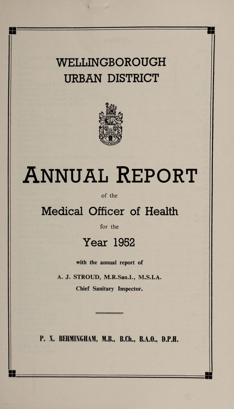 WELLINGBOROUGH URBAN DISTRICT Annual Report Medical Officer of Health for the Year 1952 with the annual report of A. J. STROUD, M.R.San.I., M.S.I.A. Chief Sanitary Inspector.