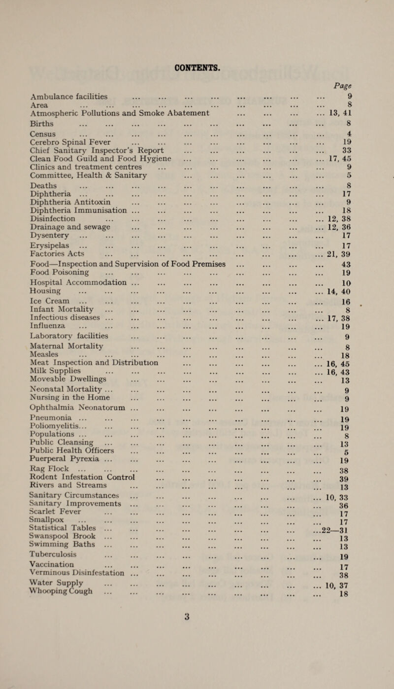 CONTENTS Ambulance facilities Arcdi »•» ».« ... • •. • • • ••• Atmospheric Pollutions and Smoke Abatement Births ••• ••• ..« ••• ... ... Census ... ... ... ... ... ... Cerebro Spinal Fever Chief Sanitary Inspector’s Report Clean Food Guild and Food Hygiene Clinics and treatment centres Committee, Health & Sanitary Deaths ... ... ... ... ... ... Diphtheria Diphtheria Antitoxin Diphtheria Immunisation ... Disinfection Drainage and sewage Dysentery Erysipelas Factories Acts Food—Inspection and Supervision of Food Premises Food Poisoning Hospital Accommodation ... Housing Ice Cream Infant Mortality Infectious diseases Influenza Laboratory facilities Maternal Mortality Measles Meat Inspection and Distribution Milk Supplies Moveable Dwellings Neonatal Mortality ... Nursing in the Home Ophthalmia Neonatorum ... Pneumonia ... Poliomyelitis... Populations ... Public Cleansing Public Health Officers Puerperal Pyrexia ... Rag Flock. Rodent Infestation Control Rivers and Streams Sanitary Circumstances Sanitary Improvements ... Scarlet Fever Smallpox ... . Statistical Tables ... Swanspool Brook ... Swimming Baths ... Tuberculosis Vaccination Verminous Disinfestation ... Water Supply . Whooping Cough . Page 9 8 ... 13, 41 8 4 19 33 ... 17, 45 9 5 8 17 9 18 ... 12, 38 ... 12, 36 17 17 ... 21, 39 43 19 10 ... 14, 40 16 . 8 ... 17, 38 19 9 8 18 ... 16, 45 ... 16, 43 13 9 9 19 19 19 8 13 5 19 38 39 13 ... 10, 33 36 17 17 ...22—31 13 13 19 17 38 ... 10, 37 18