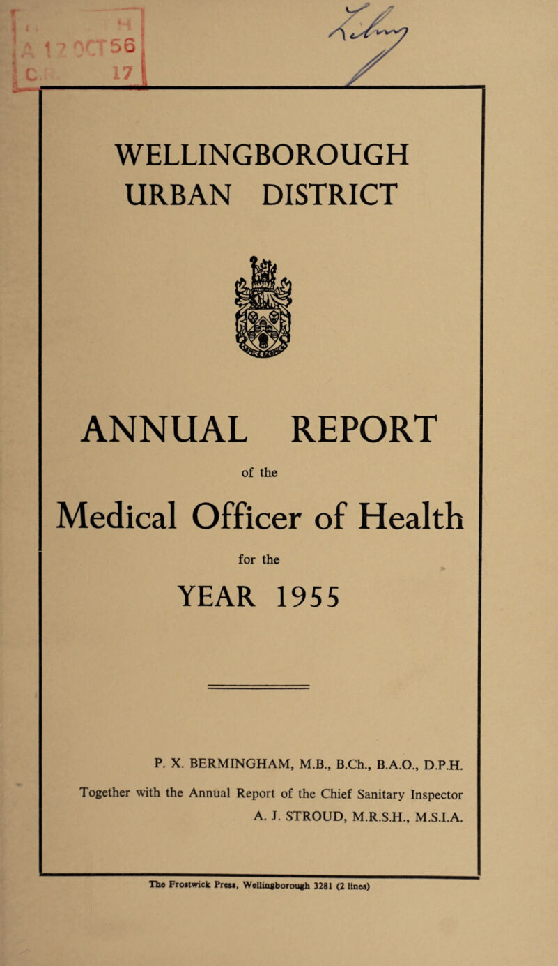1 • A 1 > OCT 56 WELLINGBOROUGH URBAN DISTRICT ANNUAL REPORT of the Medical Officer of Health for the YEAR 1955 P. X. BERMINGHAM, M.B., B.Ch., B.A.O., D.P.H. Together with the Annual Report of the Chief Sanitary Inspector A. J. STROUD, M.R.S.H., M.S.I.A. The Frostwick Press, Wellingborough 3281 (2 lines)