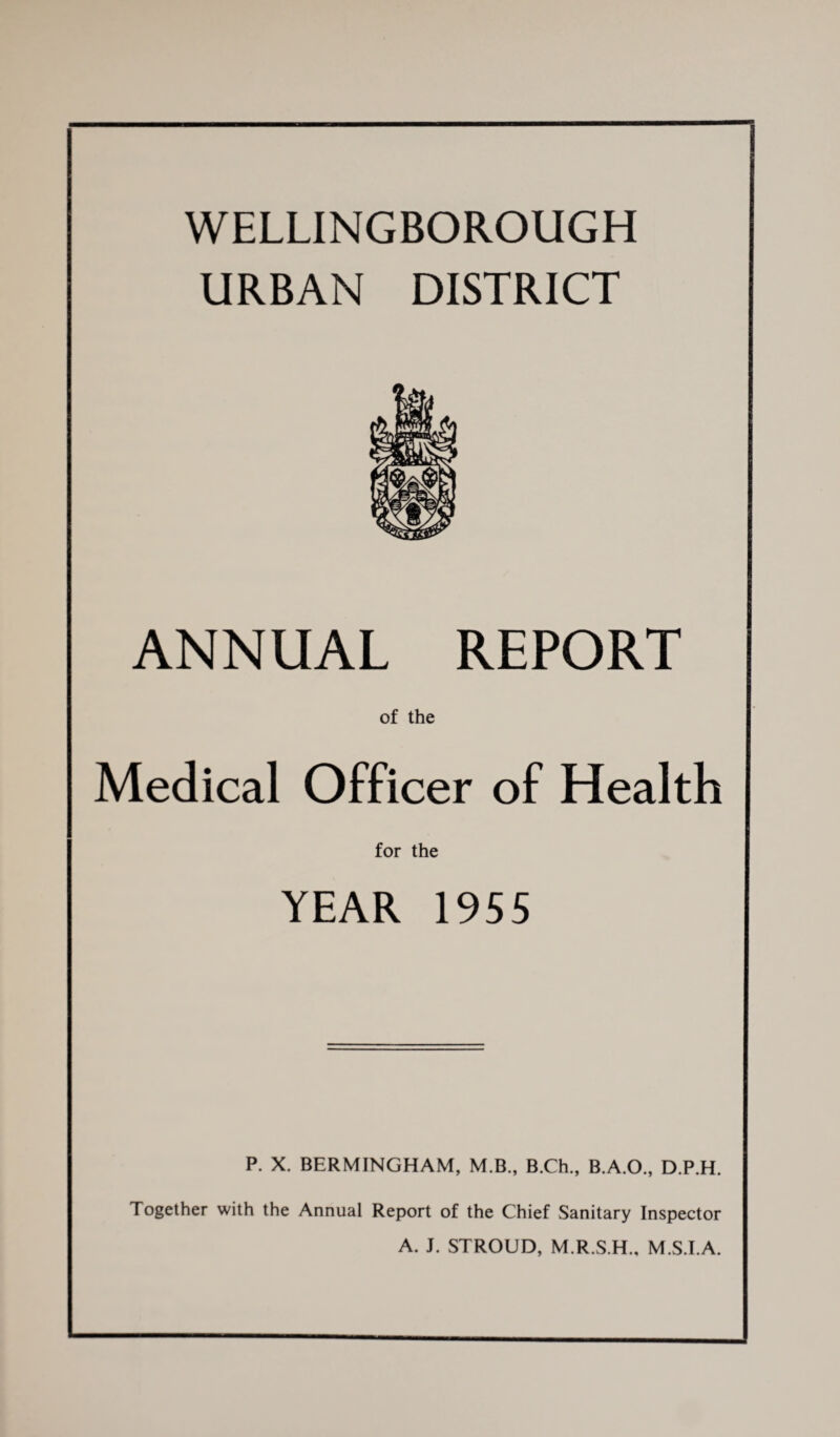 — WELLINGBOROUGH URBAN DISTRICT ANNUAL REPORT of the Medical Officer of Health for the YEAR 1955 P. X. BERMINGHAM, M.B., B.Ch., B.A.O., D.P.H. Together with the Annual Report of the Chief Sanitary Inspector A. J. STROUD, M.R.S.H., M.S.I.A.