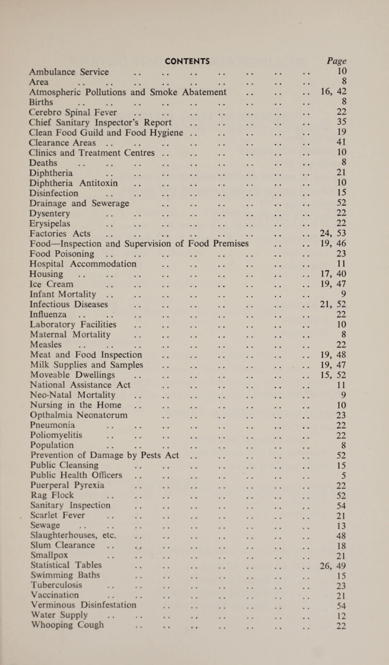 CONTENTS Page Ambulance Service .. .. .. .. .. .. .. 10 Area .. .. .. .. .. .. .. .. .. 8 Atmospheric Pollutions and Smoke Abatement .. .. .. 16, 42 Births .. .. .. .. .. .. .. .. .. 8 Cerebro Spinal Fever .. .. .. .. .. .. .. 22 Chief Sanitary Inspector’s Report .. .. .. .. .. 35 Clean Food Guild and Food Hygiene .. .. .. .. .. 19 Clearance Areas .. .. .. .. .. .. .. .. 41 Clinics and Treatment Centres .. .. .. .. .. .. 10 Deaths .. .. .. .. .. .. .. .. .. 8 Diphtheria .. .. .. .. .. .. .. .. 21 Diphtheria Antitoxin .. .. .. .. .. .. .. 10 Disinfection .. .. .. .. .. .. .. .. 15 Drainage and Sewerage .. .. .. .. .. .. 52 Dysentery .. .. .. .. .. .. .. .. 22 Erysipelas .. .. .. .. .. .. .. .. 22 Factories Acts .. .. .. .. .. .. .. .. 24, 53 Food—Inspection and Supervision of Food Premises .. .. 19, 46 Food Poisoning .. .. .. .. .. .. .. .. 23 Hospital Accommodation .. . . .. .. .. .. 11 Housing .. .. .. .. .. .. .. .. 17, 40 Ice Cream .. .. .. .. .. .. .. 19, 47 Infant Mortality .. .. .. .. .. .. .. .. 9 Infectious Diseases .. .. .. .. .. .. 21, 52 Influenza .. .. .. .. .. .. .. .. .. 22 Laboratory Facilities .. .. .. .. .. .. .. 10 Maternal Mortality .. .. .. .. .. .. .. 8 Measles .. .. .. .. .. .. .. .. .. 22 Meat and Food Inspection .. .. .. .. .. 19, 48 Milk Supplies and Samples .. .. .. .. .. 19, 47 Moveable Dwellings .. .. .. .. .. .. .. 15, 52 National Assistance Act .. .. .. .. .. .. 11 Neo-Natal Mortality .. .. .. .. .. .. .. 9 Nursing in the Home .. .. .. .. .. .. .. 10 Opthalmia Neonatorum .. .. .. .. .. .. 23 Pneumonia .. .. .. .. .. .. .. .. 22 Poliomyelitis .. .. .. .. .. .. .. .. 22 Population .. .. .. .. .. .. .. .. 8 Prevention of Damage by Pests Act .. .. .. .. .. 52 Public Cleansing .. .. .. .. .. .. .. 15 Public Health Officers .. .. .. .. .. .. .. 5 Puerperal Pyrexia .. .. .. .. .. .. .. 22 Rag Flock .. .. .. .. .. .. .. .. 52 Sanitary Inspection .. .. .. .. .. .. .. 54 . Scarlet Fever .. .. .. .. .. .. .. .. 21 Sewage . .. 13 Slaughterhouses, etc. .. .. .. .. .. .. .. 48 Slum Clearance .. .. .. .. .. .. .. 18 Smallpox .. .. .. .. .. .. .. .. 21 Statistical Tables .. .. .. .. .. .. .. 26, 49 Swimming Baths .. .. .. .. .. .. .. 15 Tuberculosis .. .. .. .. .. .. .. .. 23 Vaccination .. .. .. .. .. .. .. .. 21 Verminous Disinfestation .. .. .. .. .. .. 54 Water Supply .. .. .. .. .. .. .. .. 12 Whooping Cough . 22