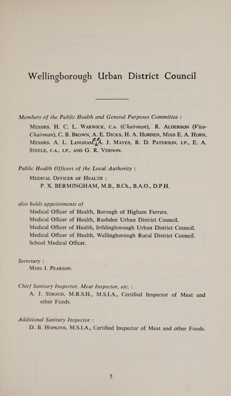 Wellingborough Urban District Council Members of the Public Health and General Purposes Committee : Messrs. H. C. L. Warwick, c.a. 0Chairman), R. Alderson (Vice- Chairman), C. B. Brown, A. E. Dicks, H. A. Horden, Miss E. A. Horn, C.£. Messrs. A. L. Langham,^A. J. Mayes, R. D. Paterson, j.p., E. A. Steele, c.a., j.p., and G. R. Vernon. Public Health Officers of the Local Authority : Medical Officer of Health : P. X. BERMINGHAM, M.B., B.Ch., B.A.O., D.P.H. also holds appointments of Medical Officer of Health, Borough of Higham Ferrers. Medical Officer of Health, Rushden Urban District Council. Medical Officer of Health, Irthlingborough Urban District Council. Medical Officer of Health, Wellingborough Rural District Council. School Medical Officer. Secretary : Miss J. Pearson. Chief Sanitary Inspector, Meat Inspector, etc. : A. J. Stroud, M.R.S.H., M.S.I.A., Certified Inspector of Meat and other Foods. Additional Sanitary Inspector : D. B. Hopkins, M.S.I.A., Certified Inspector of Meat and other Foods.