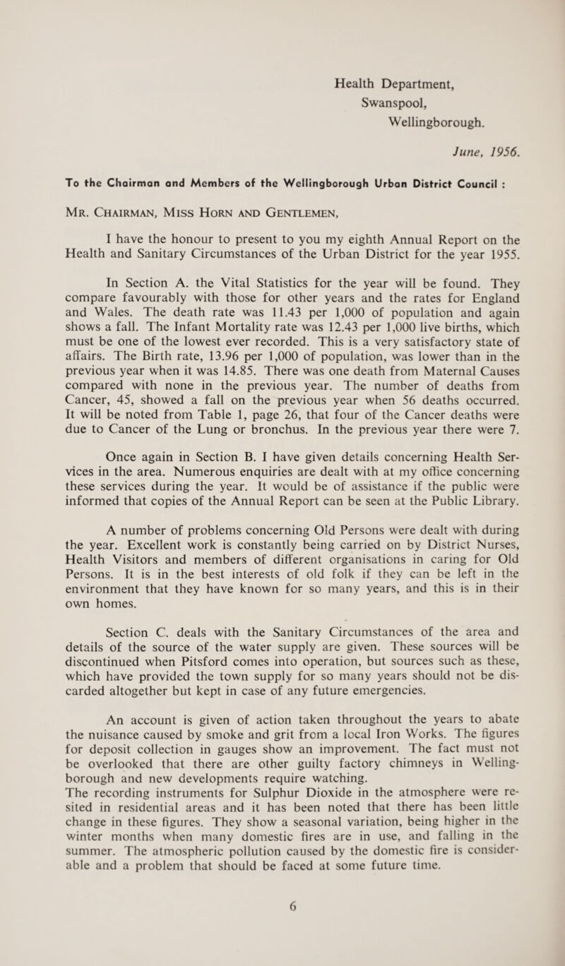 Health Department, Swanspool, Wellingborough. June, 1956. To the Chairman and Members of the Wellingborough Urban District Council : Mr. Chairman, Miss Horn and Gentlemen, I have the honour to present to you my eighth Annual Report on the Health and Sanitary Circumstances of the Urban District for the year 1955. In Section A. the Vital Statistics for the year will be found. They compare favourably with those for other years and the rates for England and Wales. The death rate was 11.43 per 1,000 of population and again shows a fall. The Infant Mortality rate was 12.43 per 1,000 live births, which must be one of the lowest ever recorded. This is a very satisfactory state of affairs. The Birth rate, 13.96 per 1,000 of population, was lower than in the previous year when it was 14.85. There was one death from Maternal Causes compared with none in the previous year. The number of deaths from Cancer, 45, showed a fall on the previous year when 56 deaths occurred. It will be noted from Table 1, page 26, that four of the Cancer deaths were due to Cancer of the Lung or bronchus. In the previous year there were 7. Once again in Section B. I have given details concerning Health Ser¬ vices in the area. Numerous enquiries are dealt with at my office concerning these services during the year. It would be of assistance if the public were informed that copies of the Annual Report can be seen at the Public Library. A number of problems concerning Old Persons were dealt with during the year. Excellent work is constantly being carried on by District Nurses, Health Visitors and members of different organisations in caring for Old Persons. It is in the best interests of old folk if they can be left in the environment that they have known for so many years, and this is in their own homes. Section C. deals with the Sanitary Circumstances of the area and details of the source of the water supply are given. These sources will be discontinued when Pitsford comes into operation, but sources such as these, which have provided the town supply for so many years should not be dis¬ carded altogether but kept in case of any future emergencies. An account is given of action taken throughout the years to abate the nuisance caused by smoke and grit from a local Iron Works. The figures for deposit collection in gauges show an improvement. The fact must not be overlooked that there are other guilty factory chimneys in Welling¬ borough and new developments require watching. The recording instruments for Sulphur Dioxide in the atmosphere were re¬ sited in residential areas and it has been noted that there has been little change in these figures. They show a seasonal variation, being higher in the winter months when many domestic fires are in use, and falling in the summer. The atmospheric pollution caused by the domestic fire is consider¬ able and a problem that should be faced at some future time.