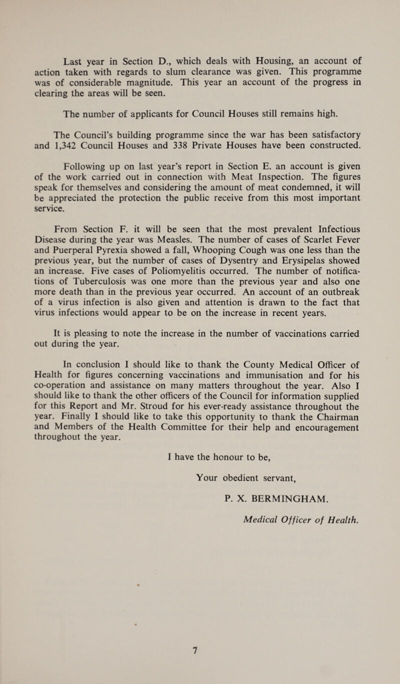 Last year in Section D., which deals with Housing, an account of action taken with regards to slum clearance was given. This programme was of considerable magnitude. This year an account of the progress in clearing the areas will be seen. The number of applicants for Council Houses still remains high. The Council’s building programme since the war has been satisfactory and 1,342 Council Houses and 338 Private Houses have been constructed. Following up on last year’s report in Section E. an account is given of the work carried out in connection with Meat Inspection. The figures speak for themselves and considering the amount of meat condemned, it will be appreciated the protection the public receive from this most important service. From Section F. it will be seen that the most prevalent Infectious Disease during the year was Measles. The number of cases of Scarlet Fever and Puerperal Pyrexia showed a fall, Whooping Cough was one less than the previous year, but the number of cases of Dysentry and Erysipelas showed an increase. Five cases of Poliomyelitis occurred. The number of notifica¬ tions of Tuberculosis was one more than the previous year and also one more death than in the previous year occurred. An account of an outbreak of a virus infection is also given and attention is drawn to the fact that virus infections would appear to be on the increase in recent years. It is pleasing to note the increase in the number of vaccinations carried out during the year. In conclusion I should like to thank the County Medical Officer of Health for figures concerning vaccinations and immunisation and for his co-operation and assistance on many matters throughout the year. Also I should like to thank the other officers of the Council for information supplied for this Report and Mr. Stroud for his ever-ready assistance throughout the year. Finally I should like to take this opportunity to thank the Chairman and Members of the Health Committee for their help and encouragement throughout the year. I have the honour to be, Your obedient servant, P. X. BERMINGHAM. Medical Officer of Health. 1