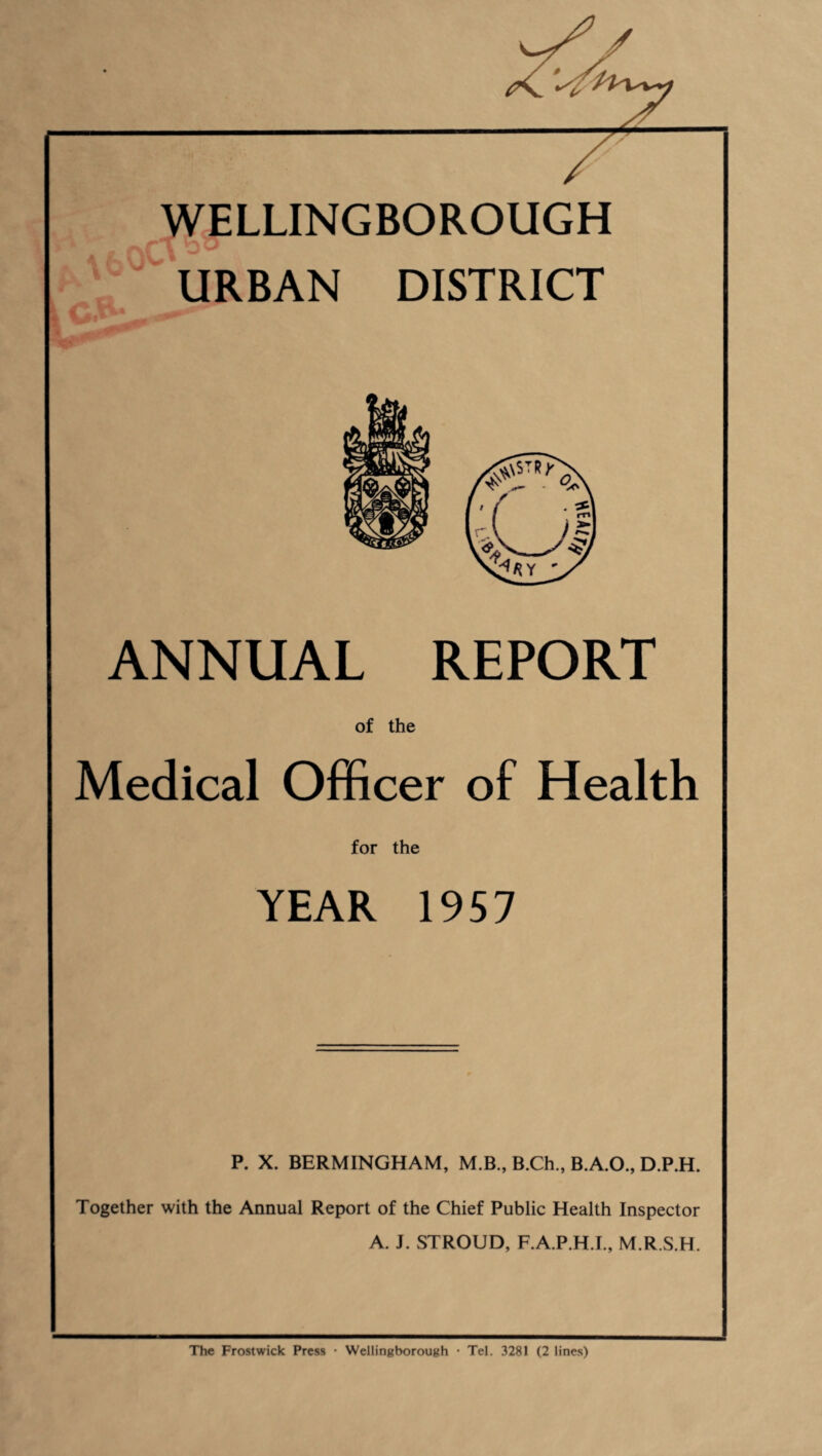 ■ II X / / WELLINGBOROUGH URBAN DISTRICT ANNUAL REPORT of the Medical Officer of Health for the YEAR 1957 P. X. BERMINGHAM, M.B., B.Ch., B.A.O., D.P.H. Together with the Annual Report of the Chief Public Health Inspector A. J. STROUD, F.A.P.H.I., M.R.S.H. The Frostwick Press • Wellingborough • Tel. 3281 (2 lines)