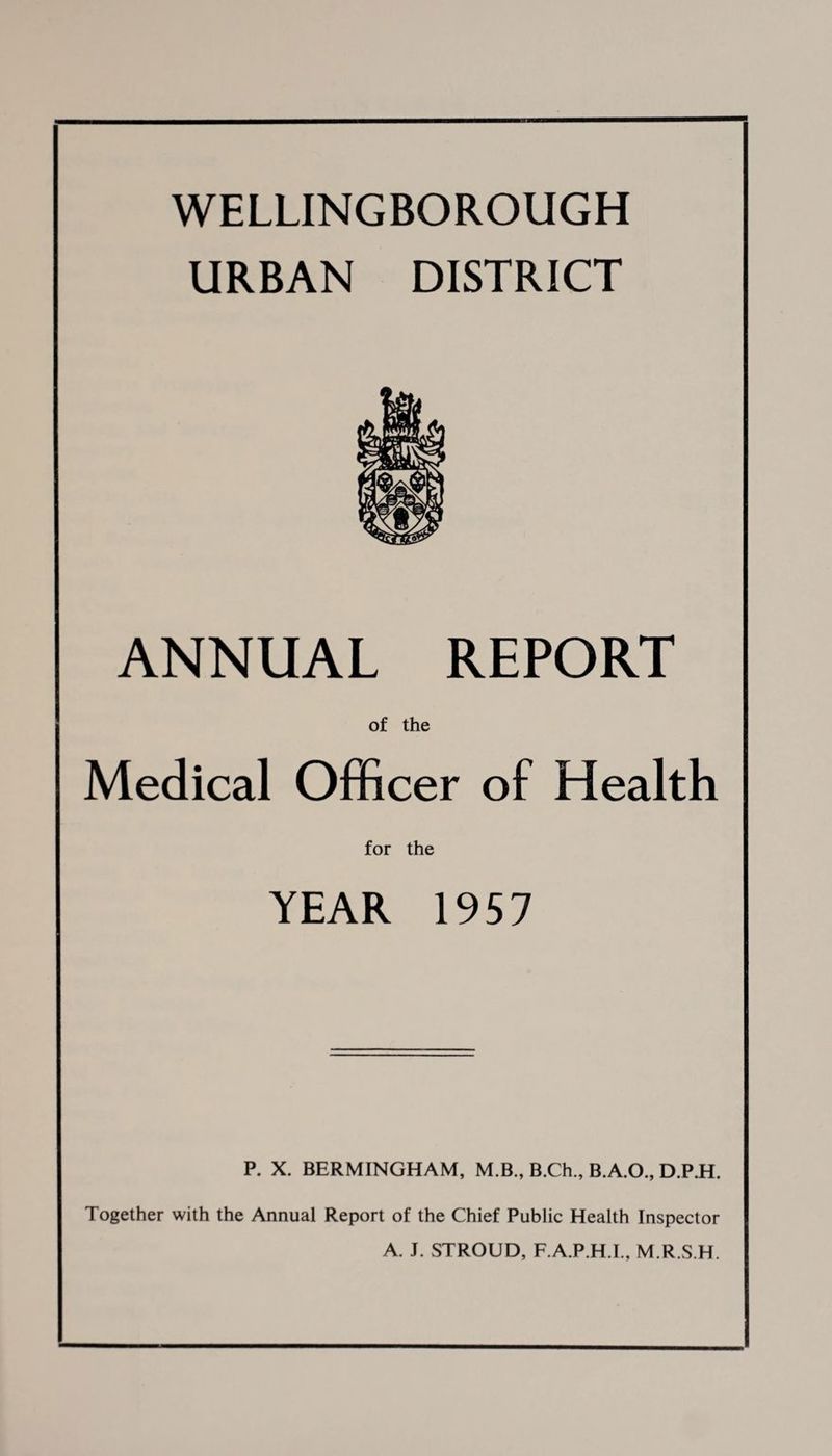 WELLINGBOROUGH URBAN DISTRICT ANNUAL REPORT of the Medical Officer of Health for the YEAR 1957 P. X. BERMINGHAM, M.B., B.Ch., B.A.O., D.P.H. Together with the Annual Report of the Chief Public Health Inspector A. J. STROUD, F.A.P.H.I., M.R.S.H.