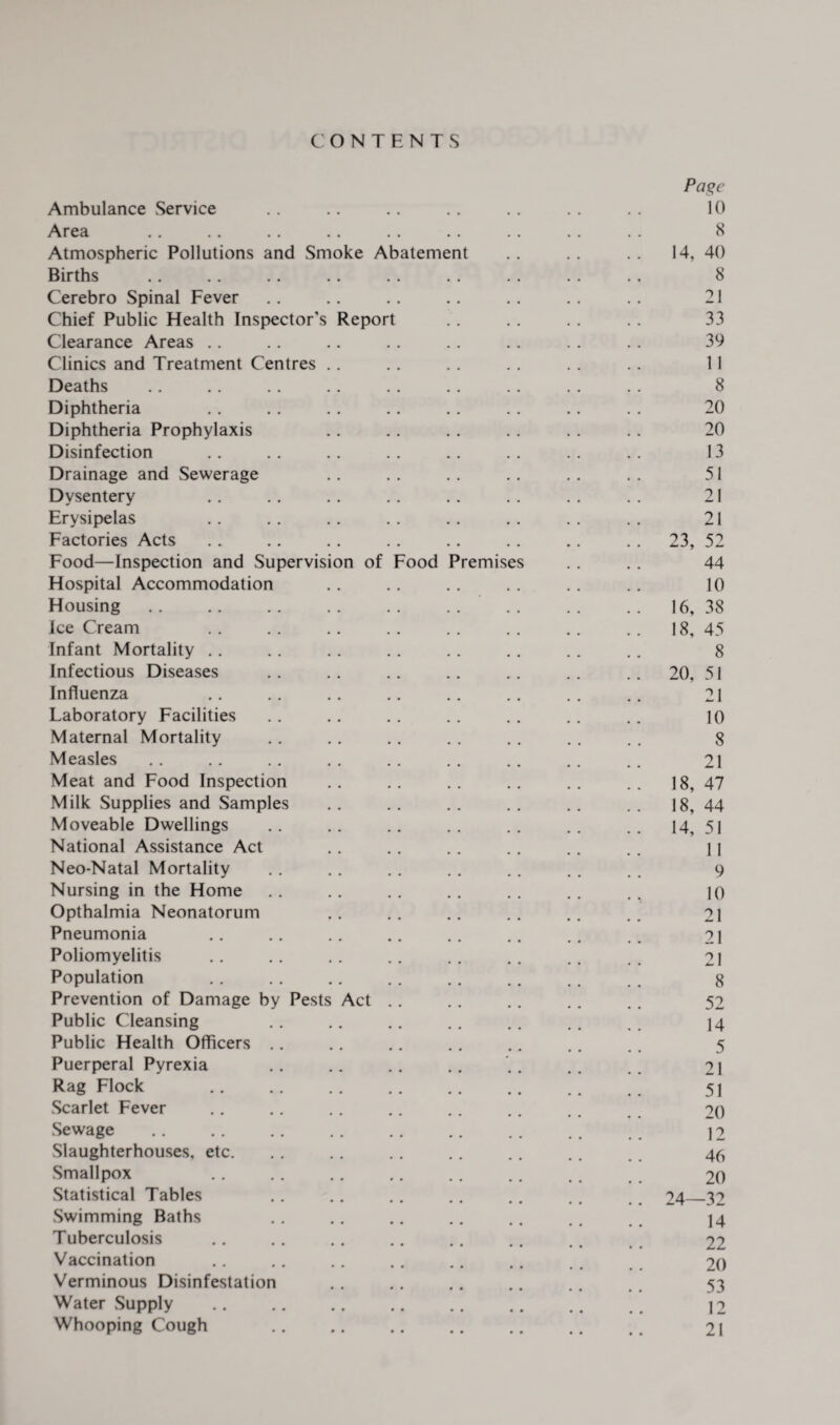 CONTENTS Page Ambulance Service .. .. .. .. .. .. . . 10 Area .. .. .. .. . . .. .. . . . . 8 Atmospheric Pollutions and Smoke Abatement .. .. .. 14, 40 Births .. .. .. .. .. . . . . . . . . 8 Cerebro Spinal Fever .. .. . . . . . . . . . . 21 Chief Public Health Inspector’s Report . . . . . . . . 33 Clearance Areas .. . . .. . . .. . . . . . . 39 Clinics and Treatment Centres .. . . . . .. . . .. 11 Deaths .. .. . . .. . . .. . . .. .. 8 Diphtheria .. . . .. .. .. .. .. . . 20 Diphtheria Prophylaxis . . .. . . . . . . . . 20 Disinfection .. .. .. .. .. .. .. . . 13 Drainage and Sewerage .. . . .. .. . . . . 51 Dysentery .. .. .. . . .. . . . . . . 21 Erysipelas .. .. .. .. . . . . . . . . 21 Factories Acts . . .. .. . . .. .. .. . . 23, 52 Food—Inspection and Supervision of Food Premises . . . . 44 Hospital Accommodation .. .. . . . . . . .. 10 Housing.16, 38 Ice Cream . . .. .. .. . . . . .. . . 18, 45 Infant Mortality .. .. . . .. .. .. . . .. 8 Infectious Diseases .. . . .. .. .. . . .. 20, 51 Influenza .. .. .. .. .. .. .. .. 21 Laboratory Facilities .. .. .. .. .. .. .. 10 Maternal Mortality . . . . .. . . . . . . . . 8 Measles .. .. .. .. .. . . .. . . .. 21 Meat and Food Inspection .. .. .. .. .. .. 18, 47 Milk Supplies and Samples .. .. .. .. .. .. 18,44 Moveable Dwellings .. .. .. .. .. .. .. 14, 51 National Assistance Act .. . . .. . . .. .. 11 Neo-Natal Mortality .. .. .. . . .. .. .. 9 Nursing in the Home .. .. .. .. .. .. io Opthalmia Neonatorum .. .. .. .. .. .. 21 Pneumonia .. .. .. .. .. .. .. 21 Poliomyelitis .. .. .. .. .. .. .. .. 21 Population .. .. .. . . .. .. .. _ g Prevention of Damage by Pests Act .. .. .. .. .. 52 Public Cleansing .. .. .. .. .. .. _ 14 Public Health Officers .. .. .. .. .. .. .. 5 Puerperal Pyrexia .. .. .. .. .. .. 21 Rag Flock . 51 Scarlet Fever .. .. .. .. .. .. .. 20 Sewage . 12 Slaughterhouses, etc. .. .. .. .. .. . # 46 Smallpox .. .. .. .. .. .. . # _ 20 Statistical Tables .. .. .. .. .. .. 24_32 Swimming Baths .. .. .. .. .. .. 14 Tuberculosis .. .. .. .. .. .. .. 22 Vaccination .. .. .. .. .. .. .. 20 Verminous Disinfestation .. .. .. .. .. . . 53 Water Supply .. .. .. .. .. .. .. ., 12 Whooping Cough .. .. .. .. .. .. 21