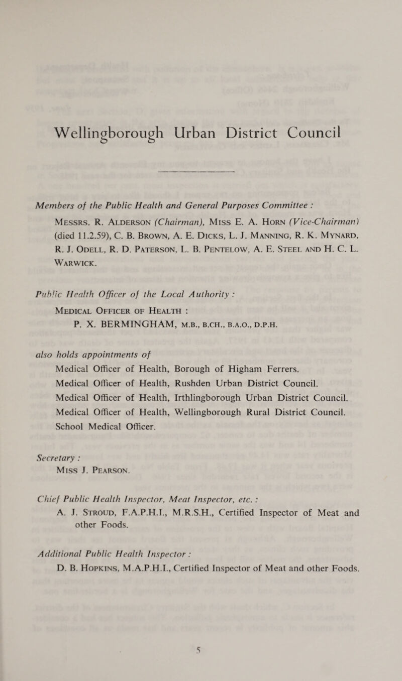 Wellingborough Urban District Council Members of the Public Health and General Purposes Committee : Messrs. R. Alderson (Chairman), Miss E. A. Horn (Vice-Chairman) (died 11.2.59), C. B. Brown, A. E. Dicks, L. J. Manning, R. K. Mynard, R. J. Odell, R. D. Paterson, L. B. Pentelow, A. E. Steel and H. C. L. Warwick. Public Health Officer of the Local Authority : Medical Officer of Health : P. X. BERMINGHAM, m.b., b.ch., b.a.o., d.p.h. also holds appointments of Medical Officer of Health, Borough of Higham Ferrers. Medical Officer of Health, Rushden Urban District Council. Medical Officer of Health, Irthlingborough Urban District Council. Medical Officer of Health, Wellingborough Rural District Council. School Medical Officer. Secretary : Miss J. Pearson. Chief Public Health Inspector, Meat Inspector, etc.: A. J. Stroud, F.A.P.H.I., M.R.S.H., Certified Inspector of Meat and other Foods. Additional Public Health Inspector: D. B. Hopkins, M.A.P.H.I., Certified Inspector of Meat and other Foods.