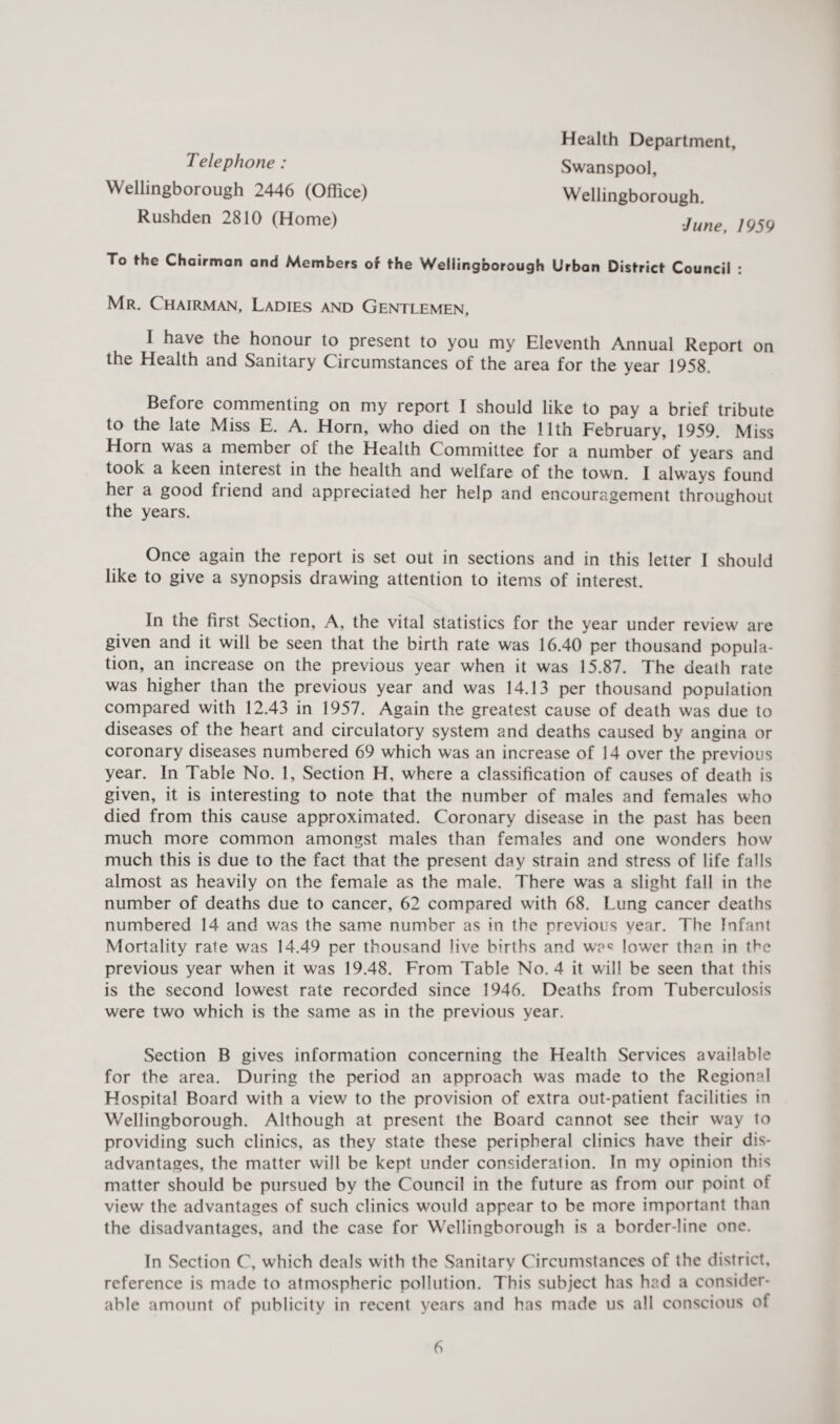 Telephone : Wellingborough 2446 (Office) Rushden 2810 (Home) Health Department, Swanspool, Wellingborough. ■June, 1959 To the Chairman and Members of the Wellingborough Urban District Council : Mr. Chairman, Ladies and Gentlemen, I have the honour to present to you my Eleventh Annual Report on the Health and Sanitary Circumstances of the area for the year 1958. Before commenting on my report I should like to pay a brief tribute to the late Miss E. A. Horn, who died on the 11th February, 1959. Miss Horn was a member of the Health Committee for a number of years and took a keen interest in the health and wellare of the town. I always found her a good friend and appreciated her help and encouragement throughout the years. Once again the report is set out in sections and in this letter I should like to give a synopsis drawing attention to items of interest. In the first Section, A, the vital statistics for the year under review are given and it will be seen that the birth rate was 16.40 per thousand popula¬ tion, an increase on the previous year when it was 15.87. The death rate was higher than the previous year and was 14.13 per thousand population compared with 12.43 in 1957. Again the greatest cause of death was due to diseases of the heart and circulatory system and deaths caused by angina or coronary diseases numbered 69 which was an increase of 14 over the previous year. In Table No. 1, Section H, where a classification of causes of death is given, it is interesting to note that the number of males and females who died from this cause approximated. Coronary disease in the past has been much more common amongst males than females and one wonders how much this is due to the fact that the present day strain and stress of life falls almost as heavily on the female as the male. There was a slight fall in the number of deaths due to cancer, 62 compared with 68. Lung cancer deaths numbered 14 and was the same number as in the previous year. The Infant Mortality rate was 14.49 per thousand live births and wa« lower than in the previous year when it was 19.48. From Table No. 4 it will be seen that this is the second lowest rate recorded since 1946. Deaths from Tuberculosis were two which is the same as in the previous year. Section B gives information concerning the Health Services available for the area. During the period an approach was made to the Regional Hospital Board with a view to the provision of extra out-patient facilities in Wellingborough. Although at present the Board cannot see their way to providing such clinics, as they state these peripheral clinics have their dis¬ advantages, the matter will be kept under consideration. In my opinion this matter should be pursued by the Council in the future as from our point of view the advantages of such clinics would appear to be more important than the disadvantages, and the case for Wellingborough is a border-line one. In Section C, which deals with the Sanitary Circumstances of the district, reference is made to atmospheric pollution. This subject has had a consider¬ able amount of publicity in recent years and has made us all conscious of