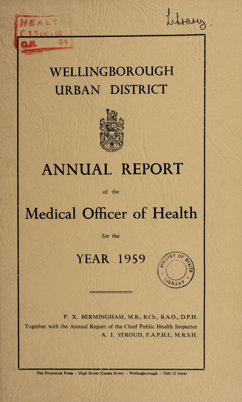 iE- A 7' ' U. ©4 WELLINGBOROUGH URBAN DISTRICT ANNUAL REPORT of the Medical Officer of Health for the YEAR 1959 P. X. BERMINGHAM, M.B., B.Ch., B.A.O., D.P.H. Together with the Annual Report of the Chief Public Health Inspector A. J. STROUD, F.A.P.H.I., M.R.S.H. The Frostwick Press - High Street/Queen Street - Wellingborough - 3281 (2 lines)