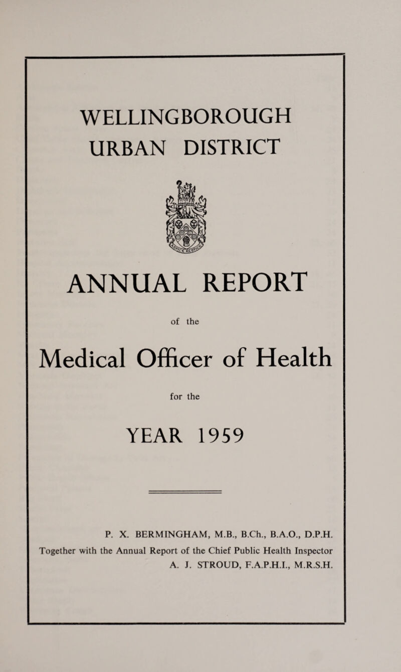 WELLINGBOROUGH URBAN DISTRICT ANNUAL REPORT of the Medical Officer of Health for the YEAR 1959 P. X. BERMINGHAM, M.B., B.Ch., B.A.O., D.P.H. Together with the Annual Report of the Chief Public Health Inspector A. J. STROUD, F.A.P.H.I., M.R.S.H.