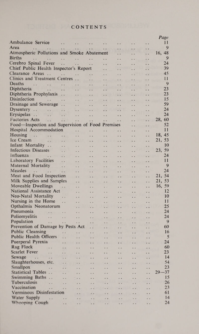 CONTENTS Page Ambulance Service .. .. .. .. .. .. .. 11 Area . 9 Atmospheric Pollutions and Smoke Abatement .. .. .. 16, 48 Births . .. .. .. 9 Cerebro Spinal Fever .. .. .. .. .. .. .. 24 Chief Public Health Inspector’s Report .. . . .. .. 39 Clearance Areas .. .. .. .. .. . . . . .. 45 Clinics and Treatment Centres .. . . .. . . . . . . 11 Deaths .. .. .. .. .. .. .. .. .. 9 Diphtheria .. .. . . .. .. .. .. .. 23 Diphtheria Prophylaxis .. .. .. .. .. . . .. 23 Disinfection .. .. .. .. .. .. .. .. 15 Drainage and Sewerage .. . . .. .. .. .. . . 59 Dysentery .. . . .. . . .. .. .. .. .. 24 Erysipelas .. . . .. . . . . . . .. .. .. 24 Factories Acts . . .. .. .. .. .. .. ,. 28, 60 Food—Inspection and Supervision of Food Premises .. .. 52 Hospital Accommodation .. .. .. .. .. .. 11 Housing .. .. .. .. .. .. .. .. .. 18, 45 Ice Cream .. .. .. .. .. .. .. .. 21, 53 Infant Mortality .. .. . . .. . . .. .. .. 10 Infectious Diseases .. .. . . .. . . .. .. 23, 59 influenza .. . . .. .. . . . . .. .. 24 Laboratory Facilities . . .. . . .. .. .. .. 11 Maternal Mortality . . . . .. .. .. .. .. 9 Measles .. .. .. .. . . .. .. .. .. 24 Meat and Food Inspection . . . . .. .. .. . . 21, 54 Milk Supplies and Samples .. .. .. .. .. .. 21, 53 Moveable Dwellings .. .. .. . . .. .. .. 16, 59 National Assistance Act .. .. .. .. .. .. 12 Neo-Natal Mortality . . .. .. . . .. .. .. 10 Nursing in the Home . . .. .. . . .. . . .. 11 Opthalmia Neonatorum . . .. .. . . . . .. 25 Pneumonia .. .. . . .. . . .. .. .. 24 Poliomyelitis .. .. .. . . .. .. .. .. 24 Population .. .. .. .. .. .. .. .. 9 Prevention of Damage by Pests Act . . .. .. .. .. 60 Public Cleansing .. .. .. .. .. .. .. 16 Public Health Officers .. .. .. .. .. .. .. 5 Puerperal Pyrexia .. .. .. .. .. .. .. 24 Rag Flock . . .. .. .. .. . . .. .. 60 Scarlet Fever . . .. .. .. .. .. .. .. 23 Sewage .. .. .. .. .. .. .. .. .. 14 Slaughterhouses, etc. .. .. .. .. .. .. .. 54 Smallpox .. .. .. .. .. .. .. .. 23 Statistical Tables .. .. .. .. .. .. .. .. 29—37 Swimming Baths .. .. .. .. .. .. .. .. 15 Tuberculosis .. .. .. .. .. .. .. .. 26 Vaccination .. .. .. .. .. .. .. .. 23 Verminous Disinfestation .. .. .. .. .. .. 61 Water Supply .. .. .. .. .. .. .. .. 14 Whooping Cough .. .. .. .. .. .. .. 24
