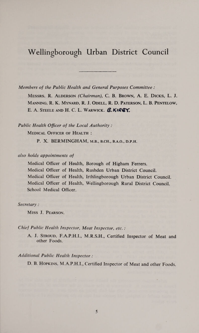 Members of the Public Health and General Purposes Committee : Messrs. R. Alderson (Chairman), C. B. Brown, A. E. Dicks, L. J. Manning, R. K. Mynard, R. J. Odell, R. D. Paterson, L. B. Pentelow, E. A. Steele and H. C. L. Warwick. Q, KiGGX. Public Health Officer of the Local Authority : Medical Officer of Health : P. X. BERMINGHAM, m.b., b.ch., b.a.o., d.p.h. also holds appointments of Medical Officer of Health, Borough of Higham Ferrers. Medical Officer of Health, Rushden Urban District Council. Medical Officer of Health, Irthlingborough Urban District Council. Medical Officer of Health, Wellingborough Rural District Council. School Medical Officer. Secretary : Miss J. Pearson. Chief Public Health Inspector, Meat Inspector, etc.: A. J. Stroud, F.A.P.H.I., M.R.S.H., Certified Inspector of Meat and other Foods. Additional Public Health Inspector: D. B. Hopkins, M.A.P.H.I., Certified Inspector of Meat and other Foods.