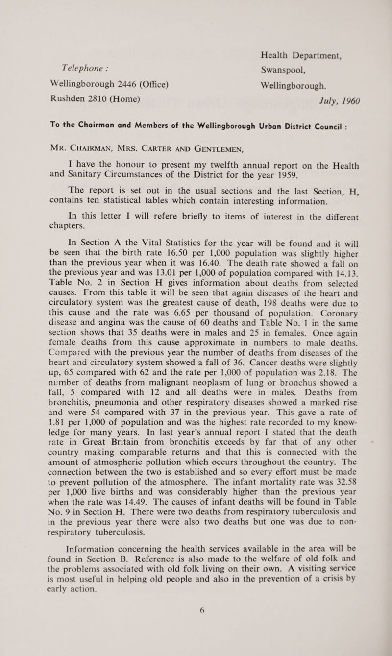 Telephone: Wellingborough 2446 (Office) Rushden 2810 (Home) Health Department, Swanspool, Wellingborough. July, 1960 To the Chairman and Members of the Wellingborough Urban District Council : Mr. Chairman, Mrs. Carter and Gentlemen, I have the honour to present my twelfth annual report on the Health and Sanitary Circumstances of the District for the year 1959. The report is set out in the usual sections and the last Section, H, contains ten statistical tables which contain interesting information. In this letter I will refere briefly to items of interest in the different chapters. In Section A the Vital Statistics for the year will be found and it will be seen that the birth rate 16.50 per 1,000 population was slightly higher than the previous year when it was 16.40. The death rate showed a fall on the previous year and was 13.01 per 1,000 of population compared with 14.13. Table No. 2 in Section H gives information about deaths from selected causes. From this table it will be seen that again diseases of the heart and circulatory system was the greatest cause of death, 198 deaths were due to this cause and the rate was 6.65 per thousand of population. Coronary disease and angina was the cause of 60 deaths and Table No. 1 in the same section shows that 35 deaths were in males and 25 in females. Once again female deaths from this cause approximate in numbers to male deaths. Compared with the previous year the number of deaths from diseases of the heart and circulatory system showed a fall of 36. Cancer deaths were slightly up, 65 compared with 62 and the rate per 1,000 of population was 2.18. The number of deaths from malignant neoplasm of lung or bronchus showed a fall, 5 compared with 12 and all deaths were in males. Deaths from bronchitis, pneumonia and other respiratory diseases showed a marked rise and were 54 compared with 37 in the previous year. This gave a rate of 1.81 per 1,000 of population and was the highest rate recorded to my know¬ ledge for many years. In last year’s annual report I stated that the death rate in Great Britain from bronchitis exceeds by far that of any other country making comparable returns and that this is connected with the amount of atmospheric pollution which occurs throughout the country. The connection between the two is established and so every effort must be made to prevent pollution of the atmosphere. The infant mortality rate was 32.58 per 1,000 live births and was considerably higher than the previous year when the rate was 14.49. The causes of infant deaths will be found in Table No. 9 in Section H. There were two deaths from respiratory tuberculosis and in the previous year there were also two deaths but one was due to non- respiratory tuberculosis. Information concerning the health services available in the area will be found in Section B. Reference is also made to the welfare of old folk and the problems associated with old folk living on their own. A visiting service is most useful in helping old people and also in the prevention of a crisis by early action.