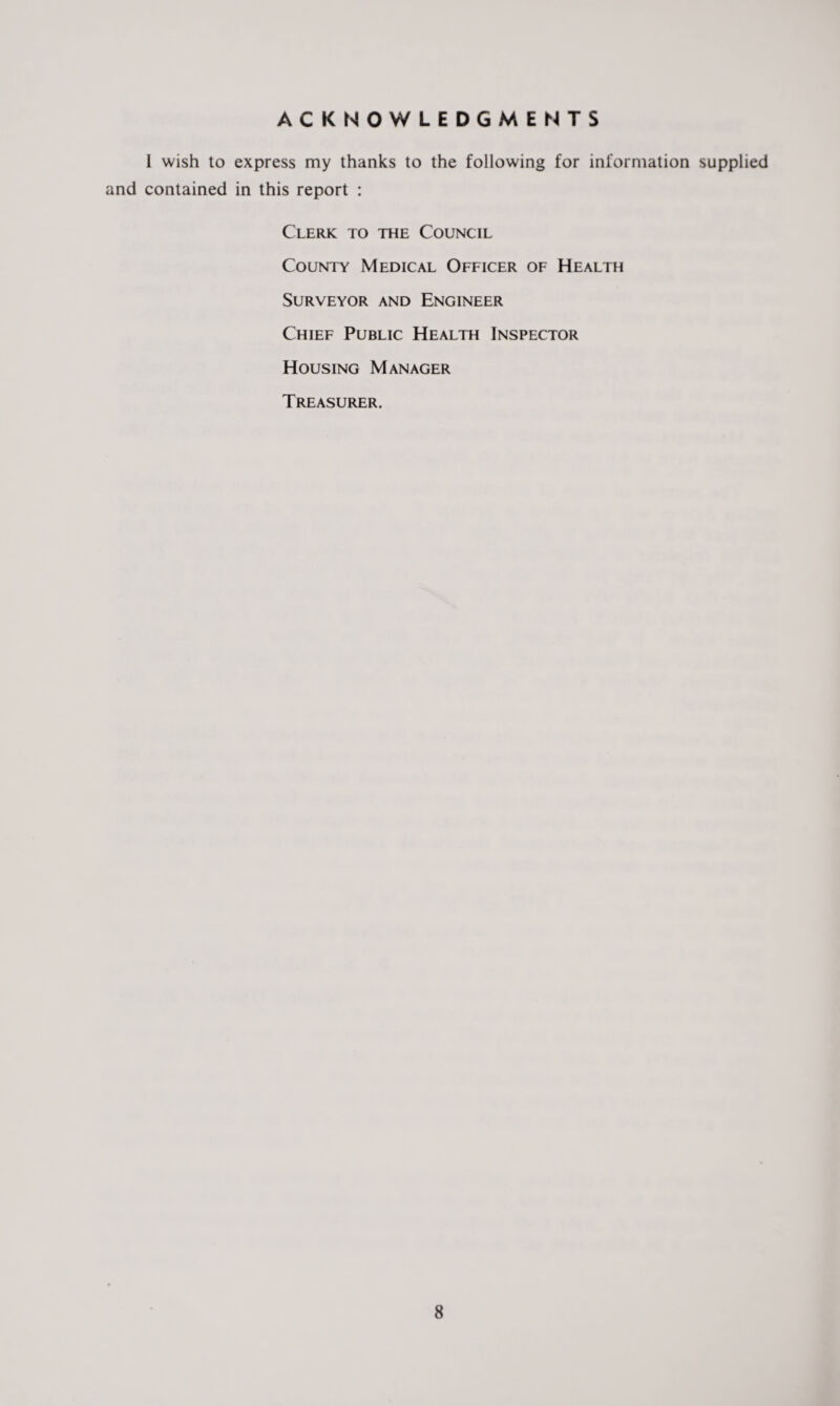 ACKNOWLEDGMENTS I wish to express my thanks to the following for information supplied and contained in this report : Clerk to the Council County Medical Officer of Health Surveyor and Engineer Chief Public Health Inspector Housing Manager Treasurer.