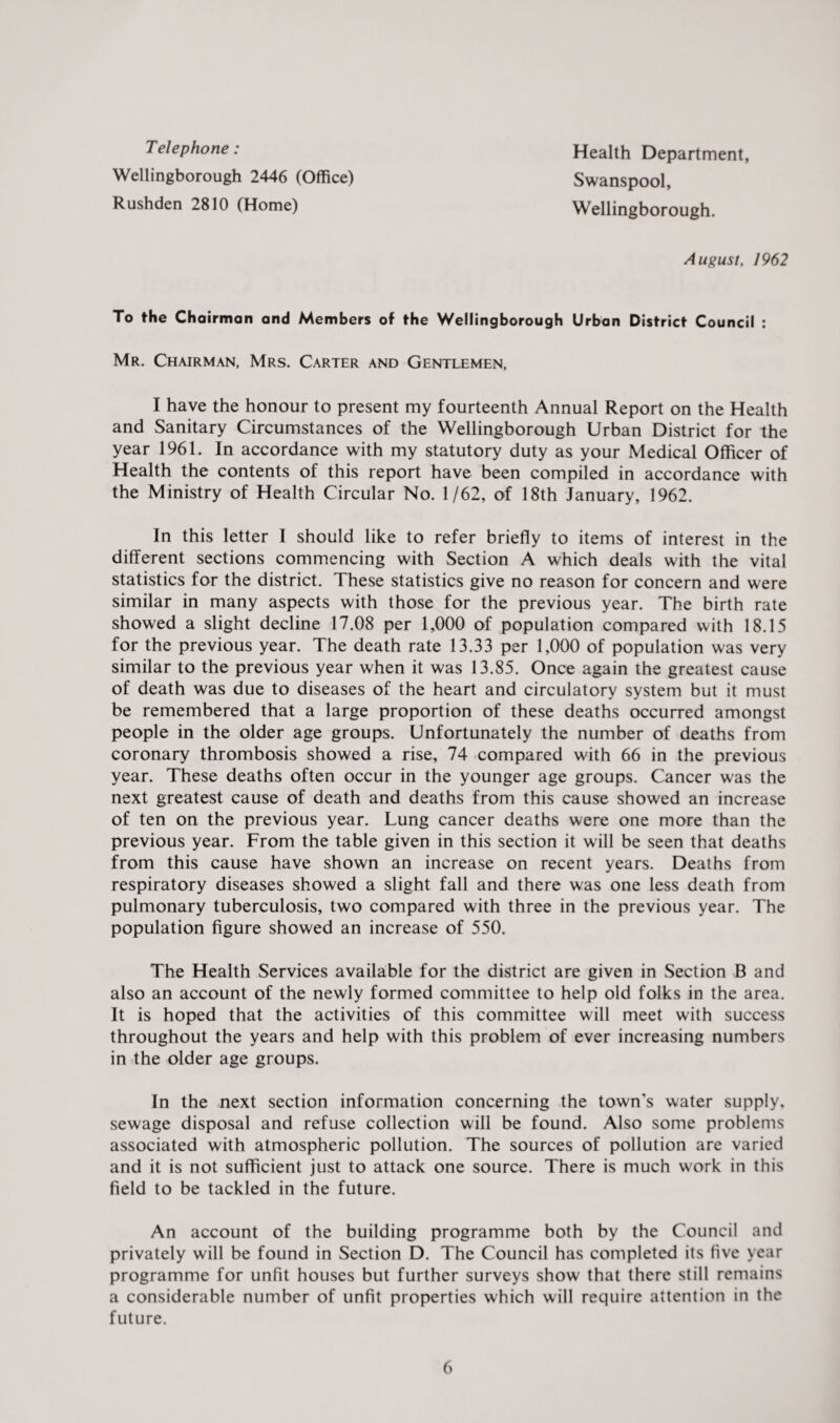 Telephone: Wellingborough 2446 (Office) Rushden 2810 (Home) Health Department, Swanspool, Wellingborough. August, 1962 To the Chairman and Members of the Wellingborough Urban District Council : Mr. Chairman, Mrs. Carter and Gentlemen, I have the honour to present my fourteenth Annual Report on the Health and Sanitary Circumstances of the Wellingborough Urban District for the year 1961. In accordance with my statutory duty as your Medical Officer of Health the contents of this report have been compiled in accordance with the Ministry of Health Circular No. 1/62, of 18th January, 1962. In this letter I should like to refer briefly to items of interest in the different sections commencing with Section A which deals with the vital statistics for the district. These statistics give no reason for concern and were similar in many aspects with those for the previous year. The birth rate showed a slight decline 17.08 per 1,000 of population compared with 18.15 for the previous year. The death rate 13.33 per 1,000 of population was very similar to the previous year when it was 13.85. Once again the greatest cause of death was due to diseases of the heart and circulatory system but it must be remembered that a large proportion of these deaths occurred amongst people in the older age groups. Unfortunately the number of deaths from coronary thrombosis showed a rise, 74 compared with 66 in the previous year. These deaths often occur in the younger age groups. Cancer was the next greatest cause of death and deaths from this cause showed an increase of ten on the previous year. Lung cancer deaths were one more than the previous year. From the table given in this section it will be seen that deaths from this cause have shown an increase on recent years. Deaths from respiratory diseases showed a slight fall and there was one less death from pulmonary tuberculosis, two compared with three in the previous year. The population figure showed an increase of 550. The Health Services available for the district are given in Section B and also an account of the newly formed committee to help old folks in the area. It is hoped that the activities of this committee will meet with success throughout the years and help with this problem of ever increasing numbers in the older age groups. In the next section information concerning the town’s water supply, sewage disposal and refuse collection will be found. Also some problems associated with atmospheric pollution. The sources of pollution are varied and it is not sufficient just to attack one source. There is much work in this field to be tackled in the future. An account of the building programme both by the Council and privately will be found in Section D. The Council has completed its five year programme for unfit houses but further surveys show that there still remains a considerable number of unfit properties which will require attention in the future.