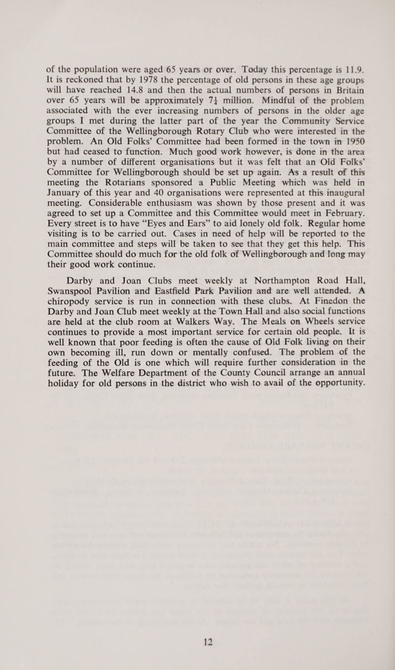 of the population were aged 65 years or over. Today this percentage is 11.9. It is reckoned that by 1978 the percentage of old persons in these age groups will have reached 14.8 and then the actual numbers of persons in Britain over 65 years will be approximately million. Mindful of the problem associated with the ever increasing numbers of persons in the older age groups I met during the latter part of the year the Community Service Committee of the Wellingborough Rotary Club who were interested in the problem. An Old Folks’ Committee had been formed in the town in 1950 but had ceased to function. Much good work however, is done in the area by a number of different organisations but it was felt that an Old Folks’ Committee for Wellingborough should be set up again. As a result of this meeting the Rotarians sponsored a Public Meeting which was held in January of this year and 40 organisations were represented at this inaugural meeting. Considerable enthusiasm was shown by those present and it was agreed to set up a Committee and this Committee would meet in February. Every street is to have “Eyes and Ears” to aid lonely old folk. Regular home visiting is to be carried out. Cases in need of help will be reported to the main committee and steps will be taken to see that they get this help. This Committee should do much for the old folk of Wellingborough and long may their good work continue. Darby and Joan Clubs meet weekly at Northampton Road Hall, Swanspool Pavilion and Eastfield Park Pavilion and are well attended. A chiropody service is run in connection with these clubs. At Finedon the Darby and Joan Club meet weekly at the Town Hall and also social functions are held at the club room at Walkers Way. The Meals on Wheels service continues to provide a most important service for certain old people. It is well known that poor feeding is often the cause of Old Folk living on their own becoming ill, run down or mentally confused. The problem of the feeding of the Old is one which will require further consideration in the future. The Welfare Department of the County Council arrange an annual holiday for old persons in the district who wish to avail of the opportunity.