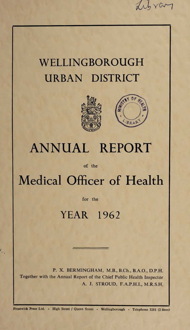 fOJ, Yfc'-J WELLINGBOROUGH URBAN DISTRICT ANNUAL REPORT of the Medical Officer of Health for the YEAR 1962 P. X. BERMINGHAM, M.B., B.Ch., B.A.O., D.P.H. Together with the Annual Report of the Chief Public Health Inspector A. J. STROUD, F.A.P.H.I., M.R.S.H. Frostwick Press Ltd. - High Street / Queen Street - Wellingborough - Telephone 3281 (2 lines)