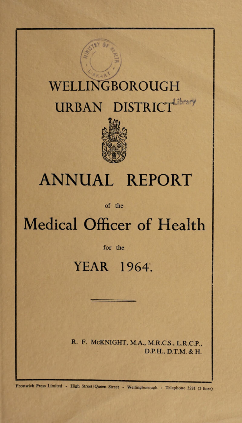 URBAN DISTRICT ANNUAL REPORT of the Medical Officer of Health for the YEAR 1964. r. f. Mcknight, m.a., m.r.c.s., l.r.c.p., D.P.H., D.T.M. & H. Frostwick Press Limited - High Street/Queen Street - Wellingborough - Telephone 3281 (3 lines)