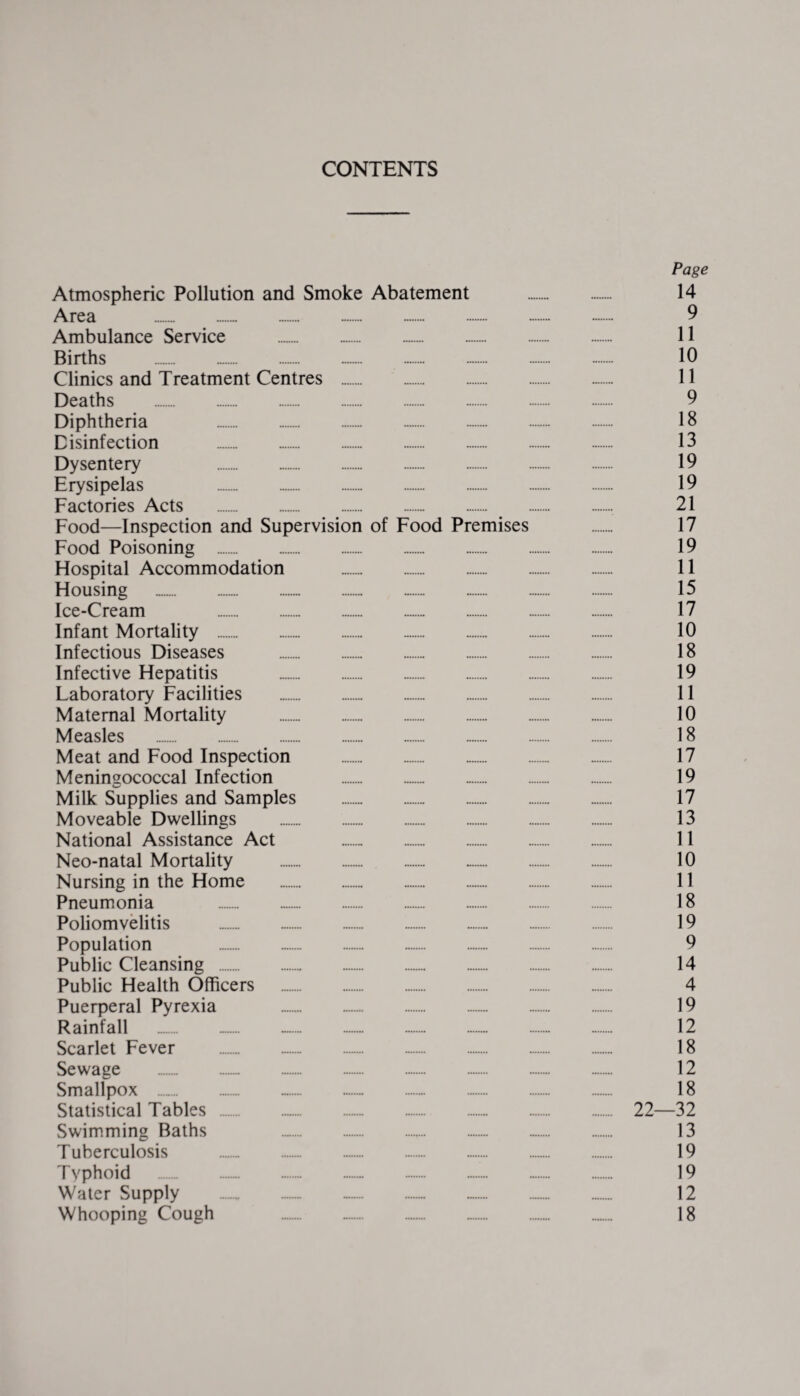 CONTENTS Page Atmospheric Pollution and Smoke Abatement . 14 Area .. 9 Ambulance Service . 11 Births . 10 Clinics and Treatment Centres . 11 Deaths . 9 Diphtheria „.. 18 Disinfection . 13 Dysentery 19 Erysipelas 19 Factories Acts . -. 21 Food—Inspection and Supervision of Food Premises . 17 Food Poisoning . 19 Hospital Accommodation . 11 Housing .. 15 Ice-Cream 17 Infant Mortality . 10 Infectious Diseases . 18 Infective Hepatitis .. 19 Laboratory Facilities . 11 Maternal Mortality . 10 Measles . . 18 Meat and Food Inspection . 17 Meningococcal Infection 19 Milk Supplies and Samples . 17 Moveable Dwellings . 13 National Assistance Act . 11 Neo-natal Mortality . 10 Nursing in the Home . 11 Pneumonia 18 Poliomyelitis .. 19 Population 9 Public Cleansing . 14 Public Health Officers . 4 Puerperal Pyrexia 19 Rainfall _. -. 12 Scarlet Fever . 18 Sewage ... 12 Smallpox .. 18 Statistical Tables . 22—32 Swimming Baths 13 Tuberculosis .. 19 Typhoid . 19 Water Supply — . .. 12 Whooping Cough 18