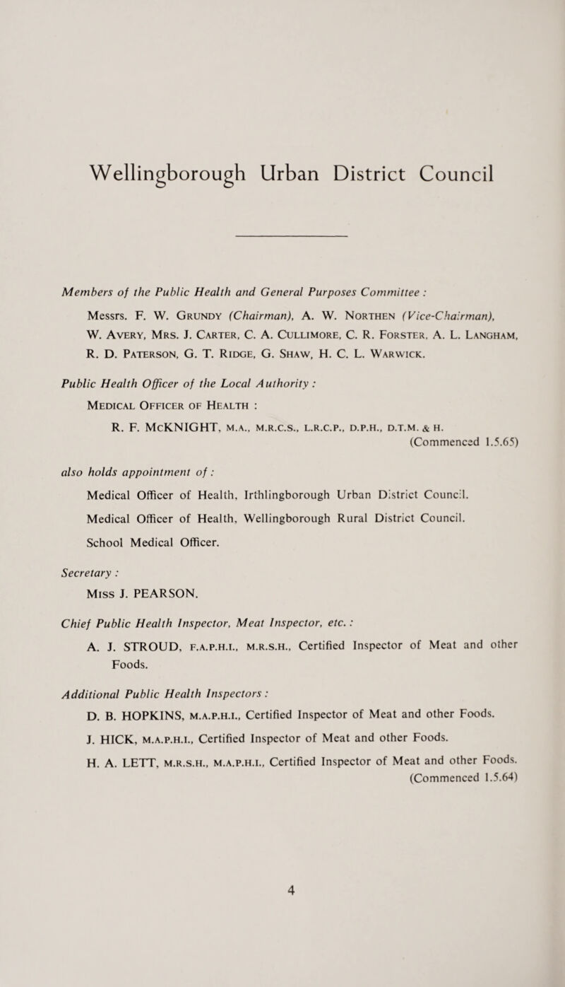 Wellingborough Urban District Council Members of the Public Health and General Purposes Committee : Messrs. F. W. Grundy (Chairman), A. W. Northen (Vice-Chairman), W. Avery, Mrs. J. Carter, C. A. Cullimore, C. R. Forster. A. L. Langham, R. D. Paterson, G. T. Ridge, G. Shaw, H. C. L. Warwick. Public Health Officer of the Local Authority : Medical Officer of Health : r. f. Mcknight, m.a., m.r.c.s., l.r.c.p., d.p.h., d.t.m. & h. (Commenced 1.5.65) also holds appointment of: Medical Officer of Health, Irthlingborough Urban District Council. Medical Officer of Health, Wellingborough Rural District Council. School Medical Officer. Secretary : Miss J. PEARSON. Chief Public Health Inspector, Meat Inspector, etc.: A. J. STROUD, f.a.p.h.l, m.r.s.h., Certified Inspector of Meat and other Foods. Additional Public Health Inspectors: D. B. HOPKINS, m.a.p.h.l, Certified Inspector of Meat and other Foods. J. HICK, m.a.p.h.l, Certified Inspector of Meat and other Foods. H. A. LETT, m.r.s.h., m.a.p.h.l, Certified Inspector of Meat and other Foods. (Commenced 1.5.64)