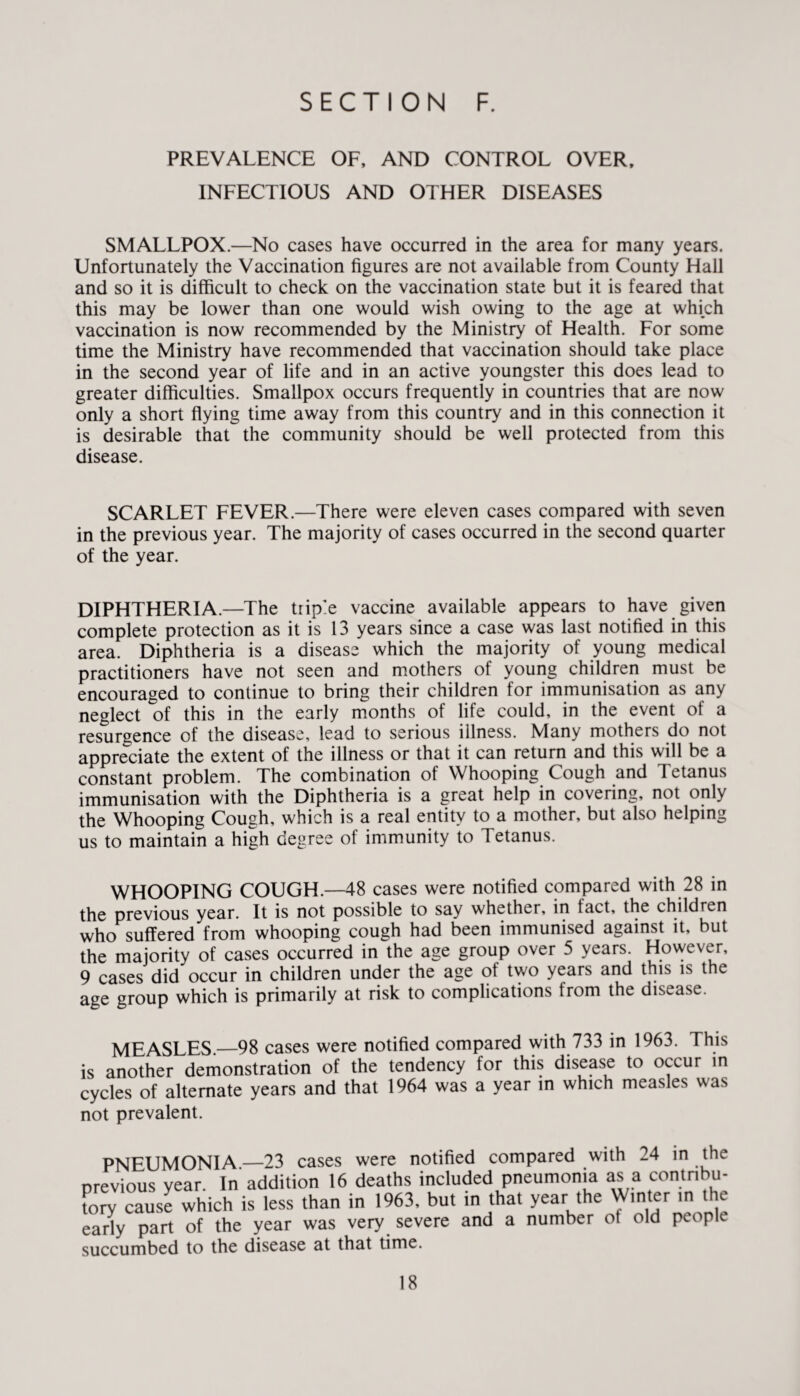 PREVALENCE OF, AND CONTROL OVER, INFECTIOUS AND OTHER DISEASES SMALLPOX.—No cases have occurred in the area for many years. Unfortunately the Vaccination figures are not available from County Hall and so it is difficult to check on the vaccination state but it is feared that this may be lower than one would wish owing to the age at which vaccination is now recommended by the Ministry of Health. For some time the Ministry have recommended that vaccination should take place in the second year of life and in an active youngster this does lead to greater difficulties. Smallpox occurs frequently in countries that are now only a short flying time away from this country and in this connection it is desirable that the community should be well protected from this disease. SCARLET FEVER.—There were eleven cases compared with seven in the previous year. The majority of cases occurred in the second quarter of the year. DIPHTHERIA.—The triple vaccine available appears to have given complete protection as it is 13 years since a case was last notified in this area. Diphtheria is a disease which the majority of young medical practitioners have not seen and mothers of young children must be encouraged to continue to bring their children for immunisation as any neglect of this in the early months of life could, in the event of a resurgence of the disease, lead to serious illness. Many mothers do not appreciate the extent of the illness or that it can return and this will be a constant problem. The combination of Whooping Cough and Tetanus immunisation with the Diphtheria is a great help in covering, not only the Whooping Cough, which is a real entity to a mother, but also helping us to maintain a high degree of immunity to Tetanus. WHOOPING COUGH.—48 cases were notified compared with 28 in the previous year. It is not possible to say whether, in fact, the children who suffered from whooping cough had been immunised against it, but the majority of cases occurred in the age group over 5 years. However, 9 cases did occur in children under the age of two years and this is the age group which is primarily at risk to complications from the disease. MEASLES._98 cases were notified compared with 733 in 1963. This is another demonstration of the tendency for this disease to occur in cycles of alternate years and that 1964 was a year in which measles was not prevalent. PNEUMONIA —23 cases were notified compared with 24 in the previous year. In addition 16 deaths included pneumonia as a contribu¬ tory cause which is less than in 1963, but in that year the Winter in the early part of the year was very severe and a number ot old people succumbed to the disease at that time.
