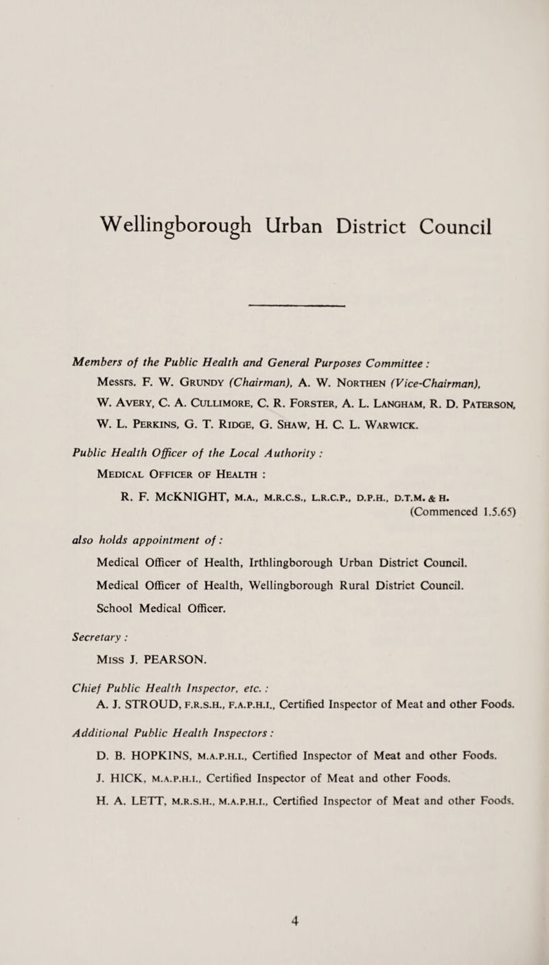 Wellingborough Urban District Council Members of the Public Health and General Purposes Committee: Messrs. F. W. Grundy (Chairman), A. W. Northen (Vice-Chairman), W. Avery, C. A. Cullimore, C. R. Forster, A. L. Langham, R. D. Paterson, W. L. Perkins, G. T. Ridge, G. Shaw, H. C. L. Warwick. Public Health Officer of the Local Authority : Medical Officer of Health : R. F. McKNIGHT, m.a., m.r.c.s., l.r.c.p., d.p.h., d.t.m. & h. (Commenced 1.5.65) also holds appointment of: Medical Officer of Health, Irthlingborough Urban District Council. Medical Officer of Health, Wellingborough Rural District Council. School Medical Officer. Secretary : Miss J. PEARSON. Chief Public Health Inspector, etc. : A. J. STROUD, f.r.s.h., f.a.p.h.i.. Certified Inspector of Meat and other Foods. Additional Public Health Inspectors: D. B. HOPKINS, m.a.p.h.l, Certified Inspector of Meat and other Foods. J. HICK, m.a.p.h.l, Certified Inspector of Meat and other Foods. H. A. LETT, m.r.s.h., m.a.p.h.l. Certified Inspector of Meat and other Foods.