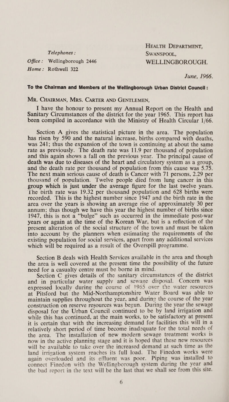 Telephones: SWANSPOOL, Office: Wellingborough 2446 WELLINGBOROUGH. Home: Rothwell 322 June, 1966. To the Chairman and Members of the Wellingborough Urban District Council: Mr. Chairman, Mrs. Carter and Gentlemen, I have the honour to present my Annual Report on the Health and Sanitary Circumstances of the district for the year 1965. This report has been compiled in accordance with the Ministry of Health Circular 1/66. Section A gives the statistical picture in the area. The population has risen by 590 and the natural increase, births compared with deaths, was 241; thus the expansion of the town is continuing at about the same rate as previously. The death rate was 11.9 per thousand of population and this again shows a fall on the previous year. The principal cause of death was due to diseases of the heart and circulatory system as a group, and the death rate per thousand of population from this cause was 5.75. The next main serious cause of death is Cancer with 71 persons, 2.29 per thousand of population. Twelve people died from lung cancer in this group which is just under the average figure for the last twelve years. The birth rate was 19.32 per thousand population and 628 births were recorded. This is the highest number since 1947 and the birth rate in the area over the years is showing an average rise of approximately 30 per annum; thus though we have this year the highest number of births since 1947, this is not a “bulge” such as occurred in the immediate post-war years or again at the time of the Korean War, but is a reflection of the present alteration of the social structure of the town and must be taken into account by the planners when estimating the requirements of the existing population for social services, apart from any additional services which will be required as a result of the Overspill programme. Section B deals with Health Services available in the area and though the area is well covered at the present time the possibility of the future need for a casualty centre must be borne in mind. Section C gives details of the sanitary circumstances of the district and in particular water supplv and sewage disposal. Concern was expressed locally during the course of ’965 over the water resources at Pitsford but the Mid-Northamptonshire Water Board was able to maintain supplies throughout the year, and during the course of the year construction on reserve resources was begun. During the year the sewage disposal for the Urban Council continued to be by land irrigation and while this has continued, at the main works, to be satisfactory at present it is certain that with the increasing demand for facilities this will in a relatively short period of time become inadequate for the total needs of the area. The installation of new modern sewage treatment works is now in the active planning stage and it is hoped that these new resources will be available to take over the increased demand at such time as the land irrigation system reaches its full load. The Finedon works were again overloaded and its effluent was poor. Piping was installed to connect Finedon with the Wellingborough system during the year and the bad report in the text will be the last that we shall see from this site.