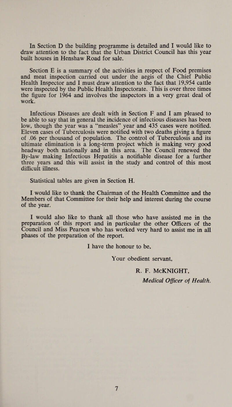 In Section D the building programme is detailed and I would like to draw attention to the fact that the Urban District Council has this year built houses in Henshaw Road for sale. Section E is a summary of the activities in respect of Food premises and meat inspection carried out under the aegis of the Chief Public Health Inspector and I must draw attention to the fact that 19,954 cattle were inspected by the Public Health Inspectorate. This is over three times the figure for 1964 and involves the inspectors in a veiy great deal of work. Infectious Diseases are dealt with in Section F and I am pleased to be able to say that in general the incidence of infectious diseases has been low, though the year was a “measles” year and 435 cases were notified. Eleven cases of Tuberculosis were notified with two deaths giving a figure of .06 per thousand of population. The control of Tuberculosis and its ultimate elimination is a long-term project which is making very good headway both nationally and in this area. The Council renewed the By-law making Infectious Hepatitis a notifiable disease for a further three years and this will assist in the study and control of this most difficult illness. Statistical tables are given in Section H. I would like to thank the Chairman of the Health Committee and the Members of that Committee for their help and interest during the course of the year. I would also like to thank all those who have assisted me in the preparation of this report and in particular the other Officers of the Council and Miss Pearson who has worked very hard to assist me in all phases of the preparation of the report. I have the honour to be. Your obedient servant, r. f. Mcknight, Medical Officer of Health.