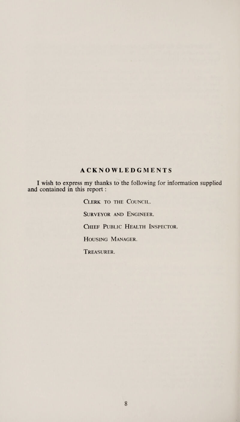 ACKNOWLEDGMENTS I wish to express my thanks to the following for information supplied and contained in this report: Clerk to the Council. Surveyor and Engineer. Chief Public Health Inspector. Housing Manager. Treasurer.
