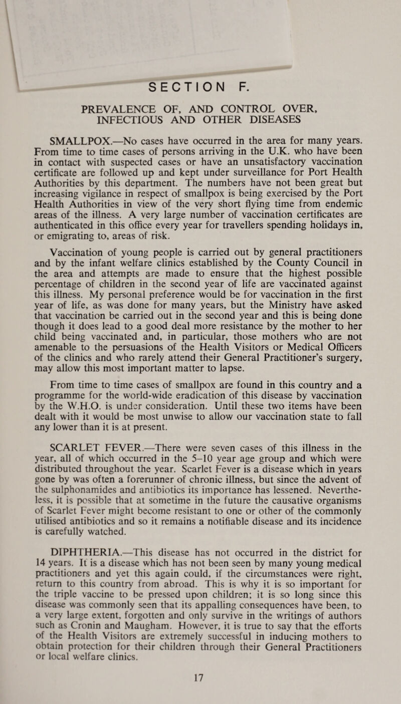 t SECTION F. PREVALENCE OF, AND CONTROL OVER, INFECTIOUS AND OTHER DISEASES SMALLPOX.—No cases have occurred in the area for many years. From time to time cases of persons arriving in the U.K. who have been in contact with suspected cases or have an unsatisfactory vaccination certificate are followed up and kept under surveillance for Port Health Authorities by this department. The numbers have not been great but increasing vigilance in respect of smallpox is being exercised by the Port Health Authorities in view of the very short flying time from endemic areas of the illness. A very large number of vaccination certificates are authenticated in this office every year for travellers spending holidays in, or emigrating to, areas of risk. Vaccination of young people is carried out by general practitioners and by the infant welfare clinics established by the County Council in the area and attempts are made to ensure that the highest possible percentage of children in the second year of life are vaccinated against this illness. My personal preference would be for vaccination in the first year of life, as was done for many years, but the Ministry have asked that vaccination be carried out in the second year and this is being done though it does lead to a good deal more resistance by the mother to her child being vaccinated and, in particular, those mothers who are not amenable to the persuasions of the Health Visitors or Medical Officers of the clinics and who rarely attend their General Practitioner’s surgery, may allow this most important matter to lapse. From time to time cases of smallpox are found in this country and a programme for the world-wide eradication of this disease by vaccination by the W.H.O. is under consideration. Until these two items have been dealt with it would be most unwise to allow our vaccination state to fall any lower than it is at present. SCARLET FEVER.—There were seven cases of this illness in the year, all of which occurred in the 5-10 year age group and which were distributed throughout the year. Scarlet Fever is a disease which in years gone by was often a forerunner of chronic illness, but since the advent of the sulphonamides and antibiotics its importance has lessened. Neverthe¬ less, it is possible that at sometime in the future the causative organisms of Scarlet Fever might become resistant to one or other of the commonly utilised antibiotics and so it remains a notifiable disease and its incidence is carefully watched. DIPHTHERIA.—This disease has not occurred in the district for 14 years. It is a disease which has not been seen by many young medical practitioners and yet this again could, if the circumstances were right, return to this country from abroad. This is why it is so important for the triple vaccine to be pressed upon children; it is so long since this disease was commonly seen that its appalling consequences have been, to a very large extent, forgotten and only survive in the writings of authors such as Cronin and Maugham. However, it is true to say that the efforts of the Health Visitors are extremely successful in inducing mothers to obtain protection for their children through their General Practitioners or local welfare clinics.