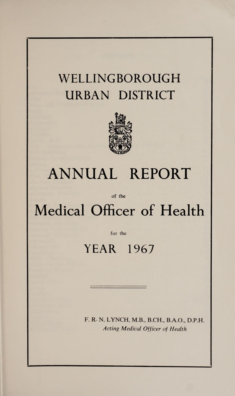 WELLINGBOROUGH URBAN DISTRICT ANNUAL REPORT of the Medical Officer of Health for the YEAR 1967 F. R. N. LYNCH, M B., B.CH., B.A.O., D.P.H. Acting Medical Officer of Health