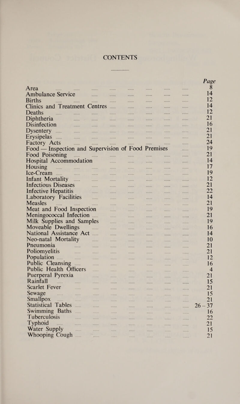 CONTENTS Page Area . 8 Ambulance Service . 14- Births . 12 Clinics and Treatment Centres. 14 Deaths . 12 Diphtheria 21 Disinfection . 16 Dysentery . 21 Erysipelas . 21 Factory Acts .. . . 24 Food — Inspection and Supervision of Food Premises 19 Food Poisoning . 21 Hospital Accommodation . 14 Housing . 17 Ice-Cream . 19 Infant Mortality . 12 Infectious Diseases . 21 Infective Hepatitis . 22 Laboratory Facilities . 14 Measles . 21 Meat and Food Inspection . 19 Meningococcal Infection. 21 Milk Supplies and Samples . 19 Moveable Dwellings 16 National Assistance Act. 14 Neo-natal Mortality . 10 Pneumonia . 21 Poliomyelitis . 21 Population. 12 Public Cleansing . 16 Public Health Officers . 4 Puerperal Pyrexia 21 Rainfall . 15 Scarlet Fever . 21 Sewage 15 Smallpox 21 Statistical Tables . 26-37 Swimming Baths . 16 Tuberculosis 22 Typhoid 21 Water Supply . 15 Whooping Cough 21