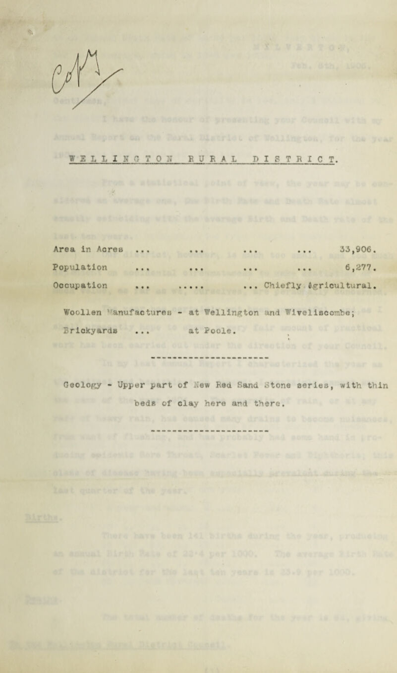 W S L I, I K 0 T 0 :: E U K A L DISTRICT. Area in Acres* Population Occupation ... . .. ... 33,906. .. . ... 6,277. ... Chiefly Agricultural. Woollen ‘ anufactures - at Wellington and Wlveliscombe; Brickyards ... at Poole. Geology - Upper part of New Rea Sand Stone series, with thin beds of clay here and there.