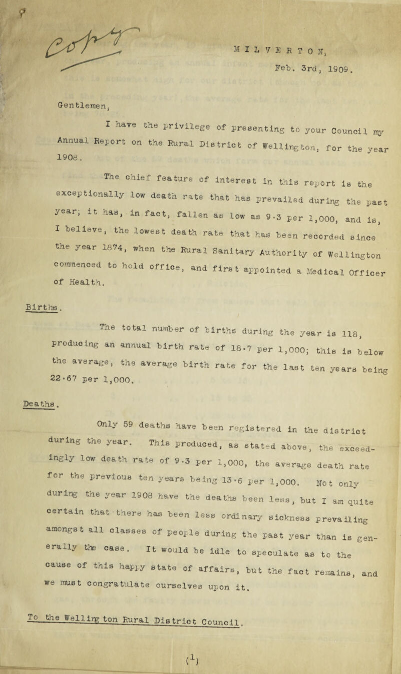 Gen tleraen, ; V M ILVEHTON, Feb. 3rd, 1909 I hare the privilege of presenting to your Council my Annual Report on the Rural District of Welli^ton, for the year 1908 . The chief feature of interest in this report is the exceptionally low death rate that has prevailed during the past year, it. has, in fact, fallen as low as 9-3 per 1,000, and is, I believe, the lowest death rate that has been recorded since 10.4, w.ien tie Rural Sanitary Authority of Wellington commenced to hold office, and first appointed a Medical Officer of Health. Births . The total number of births during the year is 118, producing an annual birth rate of 18-7 per 1,000; this is below the average, the average birth rate for the last ten years being 22*67 per 1,000. De a ths . Only 59 deaths have been registered in the district during the year. This produced, as stated above, the exceed¬ ingly low death rate of 9-3 per 1,000, the average death rate for the previous ten years being 13-6 per 1,000. Not only during the year 1908 have the deaths been less, but I am quite certain that • there has been less ordinary sickness prevailing amongst all classes of people during the past year than is gen¬ erally the case. It would be idle to speculate as to the cause Of this happy state of affairs, but the fact remains, and we must congratulate ourselves upon it. To the Wellington Rural District Council. t1)