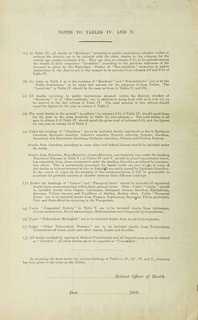 (a) In Table IV., all deaths of “ Residents ” occurring in public institutions, whether within or without the district, are to be included with the other deaths in the columns for the several age groups (columns 2-8). They are also, in columns 9-15, to be included among the deaths in their respective “Localities” according to the previous addresses of the deceased as given by the Registrars. Deaths of “ Non-residents ” occurring in public institutions in the district are in like manner to he excluded from columns 2-8 and 9-15 of Table IV. (b) See notes on Table I. as to the meaning of “ Residents ” and “ Non-residents,” and as to the “ Public Institutions ” to be taken into account for the purposes of these Tables. The “ Localities ” in Table IV. should be the same as those in Tables II. and III. (e) All deaths occurring in public institutions situated within the district, whether of “ Residents ” or of “ Non-residents,” are, in addition to being dealt with as in note (a), to be entered in the last column of Table IV. The total number in this column should equal the figures for the year in column 9, Table I. (d) The total deaths in the several “ Localities ’’ in columns 9-15 of Table IV. should equal those for the year in the same localities in Table II., sub-columns c. The total deaths at all ages in column 2 of Table IV. should equal the gross total of columns 9-15, and the figures for the year in column 12 of Table I. (e) Under the heading of “ Diarrhoea ” are to be included deaths registered as due to Epidemic diarrhoea, Epidemic enteritis, Infective enteritis, Zymotic enteritis, Summer diarrhoea, Dysentery and Dysenteric diarrhoea, Choleraic diarrhoea, Cholera and Cholera Nostras. Deaths from diarrhoea secondary to some other well-defined disease should be included under the latter. Deaths from Enteritis, Muco-Enteritis, Gastro-Enteritis, and Gastritis (see under the heading Diarrhceal Diseases in Table V.) in Tables IV. and V. should be placed immediately below, bud separately from, those enumerated under tlie heading Diarrhoea as defined by enumera¬ tion above. This is particularly important for deaths under one year of age, as many of the deaths in infancy returned as'due to Enterics are really caused by Epidemic Diai’rhoea. In the course of years, by the adoption of this recommendation, it will be practicable to ascertain the probable amount of transfer between these different headings. (/) Under the headings of “ Cancer ” and “ Puerperal fever ” should be included all registered deaths from causes comprised within these general terms. Thus : Under “ Cancer ” should be included deaths from Cancer, Carcinoma, Malignant disease, Scirrhus, Epithelioma, Sarcoma, Villous tumour, and Papilloma of bladder, Rodent ulcer. Under “ Puerperal Fever ” are to be included deaths from Pyaemia, Septicaemia, Sapraemia, Pelvic peritonitis, Peri- and Endo-Metritis occurring iu the Puerperium. (gr) Under “ Congenital Defects ” in Table V. are to be included deaths from Atelectasis, Icterus neonatorum, Navel haemorrhage, Malformations and Congenital hydrocephalus. (7i) Under “ Tuberculous Meningitis ” are to be included deaths from Acute hydrocephalus. (i) Under “ Other Tuberculous Diseases ” are to be included deaths from Tuberculosis, Tuberculosis of bones, joints and other organs, Lupus and Scrofula. ( j) All deaths certified by registered Medical Practitioners and all Inquest cases are to be classed as “ Certified all other deaths are to be regarded as “ Uncertified.” In recording the facts under the various headings of Tables I., II., HI, IV. and V., attention has been given to the notes on the Tables. Medical Officer of Health. Hate 1909.