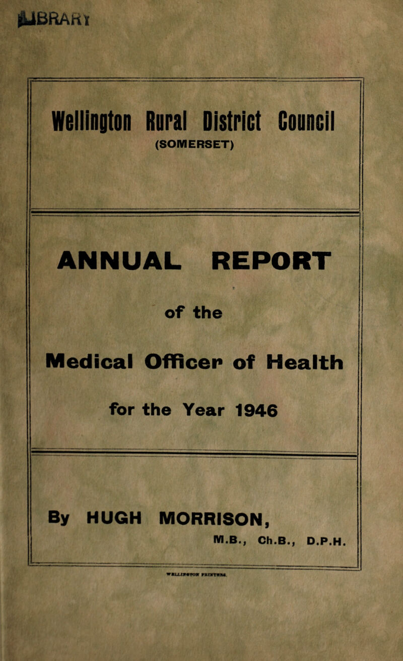 jUfcSRAttl Wellington Rural District Gouncil (SOMERSET) ANNUAL REPORT t of the Medical Officer of Health for the Year 1946 By HUGH MORRISON, M.B.j Ch.B.j D.P.H. w«u m«Tojr nrniM.