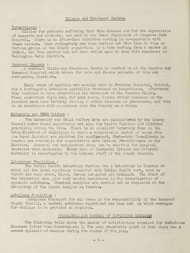 Clinics and Treatment Centres Tuberculosis : Clinics for patients suffering from this disease and for the supervision of suspects and contacts, are held by the Chest Physicians at busgrove Park Hospital, There is an After-Care Committee v/orking in co-operation with these clinics. Mass radiography has been carried out from time to time on various - groups of the Country population, by a team ..working from a centre in Bristol, but this service has not been called upon to deal with residents in Wellington ^ural District, Venereal Disease : A combined Clinic and Treatment Centre is carried on at the Taunton and Somerset Hospital which caters for male and female patients of this and surrounding districts. Early cases of syphilis are usually sent to Prenchay Hospital, Bristol, for a fortnight's intensive penicillin treatment as in-patients. Afterwards they continue to have observation and treatment at the Taunton Clinic. These conditions which had, for some years, become rather uncommon in the district have been latterly showing a marked increase in prevalence; and this is in accordance with experience over the Country as a whole. Maternity and Child Welfare : The Maternity and Child Welfare Acts are administered by the County Council under whose supervision are also the Health Visitors and bidwives practising within the area. There is an excellent Maternity Home in the Urban D istrict of Wellington to which a considerable number of women from the Rural District are admitted for confinement. Obste-tric Consultants in Taunton are available for consultation with Medical Practitioners in the District, Abnormal and complicated cases can be admitted for hospital treatment when necessary. Every case of Puerperal lyrexia and Maternal Mortality is investigated by the Medical staff of the County Council. Laboratory Facilities : The Public Health Laboratory Service has a Laboratory in Taunton at which all the usual specimens connected with Public Health work, such as throat and nose swabs, blood, faeces and sputum are examined. The Staff of the Laboratory also give very useful assistance in the investigation of epidemic outbreaks. Chemical Analyses are carried out as requested at the Laboratory of the County Analyst in Taunton* Ambulanee Pa ci1ities : Ambulance transport for all cases is the responsibility of the Somerset County Council. A central ambulance department has been set up which arranges for vehicles to be provided as required. PREVALEhCE AMD CONTROL OF IUFXTIOUS DISEASES The following table shows the number of notifications received for Infectious Diseases (other than Tuberculosis ). The only remarkable point is that there was a severe epidemic of measles during the course of the year.