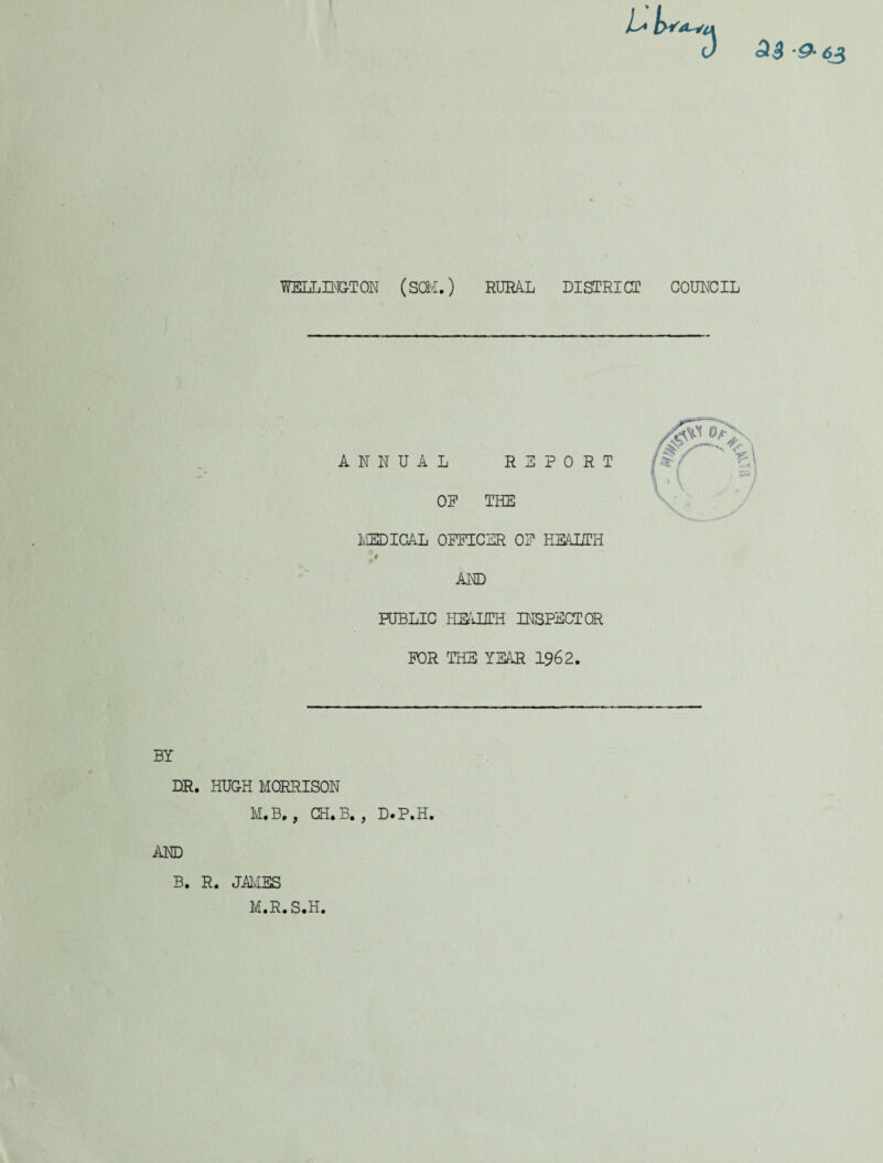 Sl3 63 WELLINGTON (SCM.) RURAL DISTRICT COUNCIL MEDICAL OFFICER OF HEALTH * AND PUBLIC HEALTH INSPECTOR FOR THE YEAR 1962. BY DR. HUGH MORRISON M.B., GH. B. , D.P.H. AND B. R. JAMES IvI.R.S.H.